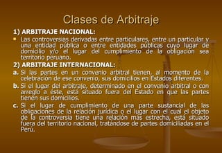 Clases de Arbitraje
1) ARBITRAJE NACIONAL:
 Las controversias derivadas entre particulares, entre un particular y
   una entidad pública o entre entidades públicas cuyo lugar de
   domicilio y/o el lugar del cumplimiento de la obligación sea
   territorio peruano.
2) ARBITRAJE INTERNACIONAL:
a. Si las partes en un convenio arbitral tienen, al momento de la
   celebración de ese convenio, sus domicilios en Estados diferentes.
b. Si el lugar del arbitraje, determinado en el convenio arbitral o con
   arreglo a éste, está situado fuera del Estado en que las partes
   tienen sus domicilios.
c. Si el lugar de cumplimiento de una parte sustancial de las
   obligaciones de la relación jurídica o el lugar con el cual el objeto
   de la controversia tiene una relación más estrecha, está situado
   fuera del territorio nacional, tratándose de partes domiciliadas en el
   Perú.
 