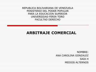REPUBLICA BOLIVARIANA DE VENEZUELA
MINISTERIO DEL PODER POPULAR
PARA LA EDUCACION SUPERIOR
UNIVERSIDAD FERIN TORO
FACULTAD DERECHO
ARBITRAJE COMERCIAL
NOMBRE:
ANA CAROLINA GONZALEZ
SAIA H
MEDIOS ALTERNOS
 
