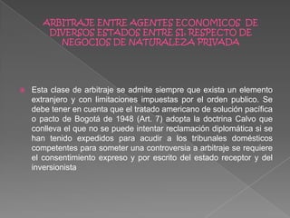  Esta clase de arbitraje se admite siempre que exista un elemento
extranjero y con limitaciones impuestas por el orden publico. Se
debe tener en cuenta que el tratado americano de solución pacífica
o pacto de Bogotá de 1948 (Art. 7) adopta la doctrina Calvo que
conlleva el que no se puede intentar reclamación diplomática si se
han tenido expedidos para acudir a los tribunales domésticos
competentes para someter una controversia a arbitraje se requiere
el consentimiento expreso y por escrito del estado receptor y del
inversionista
 