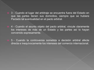  3 - Cuando el lugar del arbitraje se encuentra fuera del Estado en
que las partes tienen sus domicilios, siempre que se hubiere
Pactado tal eventualidad en el pacto arbitral.
 4 - Cuando el asunto objeto del pacto arbitral, vincule claramente
los intereses de más de un Estado y las partes así lo hayan
convenido expresamente.
 5 - Cuando la controversia sometida a decisión arbitral afecte
directa e inequívocamente los intereses del comercio internacional.
 