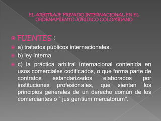  FUENTES :
 a) tratados públicos internacionales.
 b) ley interna
 c) la práctica arbitral internacional contenida en
usos comerciales codificados, o que forma parte de
contratos estandarizados elaborados por
instituciones profesionales, que sientan los
principios generales de un derecho común de los
comerciantes o " jus gentium mercatorum".
EL ARBITRAJE PRIVADO INTERNACIONAL EN EL
ORDENAMIENTO JURIDICO COLOMBIANO
 