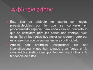  Este tipo de arbitraje no cuenta con reglas
preestablecidas por lo que se convierte en
procedimiento especial para cada caso en concreto lo
que se considera para las partes una ventaja, pues
estas fijaran las reglas que mejor consideren, pero por
esta razón carece de permanencia y continuidad.
 Ambos son arbitrajes institucional sin ser
inconstitucional y que han tomado gran fuerza en la
vida jurídica institucional por lo que se inclina a la
tendencia de estos.
 