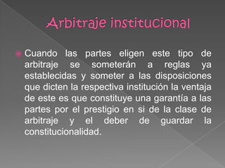  Cuando las partes eligen este tipo de
arbitraje se someterán a reglas ya
establecidas y someter a las disposiciones
que dicten la respectiva institución la ventaja
de este es que constituye una garantía a las
partes por el prestigio en si de la clase de
arbitraje y el deber de guardar la
constitucionalidad.
 