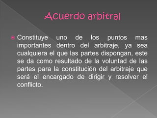  Constituye uno de los puntos mas
importantes dentro del arbitraje, ya sea
cualquiera el que las partes dispongan, este
se da como resultado de la voluntad de las
partes para la constitución del arbitraje que
será el encargado de dirigir y resolver el
conflicto.
 