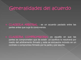  CLAUSULA ARBITRAL : es un acuerdo pactado entre las
partes antes que suja la controversia.
 CLAUSURA COMPROMISORIA: es aquella en que las
partes se comprometen que de existir un conflicto lo resolverá por
medio del arbitramento firmado y esta se encuentra incluido en un
contrato o compromiso firmado por la parte y por escrito.
 