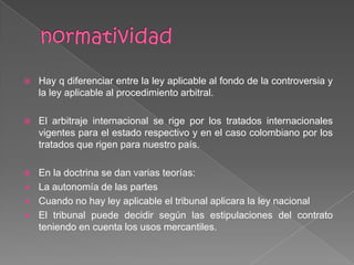  Hay q diferenciar entre la ley aplicable al fondo de la controversia y
la ley aplicable al procedimiento arbitral.
 El arbitraje internacional se rige por los tratados internacionales
vigentes para el estado respectivo y en el caso colombiano por los
tratados que rigen para nuestro país.
 En la doctrina se dan varias teorías:
 La autonomía de las partes
 Cuando no hay ley aplicable el tribunal aplicara la ley nacional
 El tribunal puede decidir según las estipulaciones del contrato
teniendo en cuenta los usos mercantiles.
 