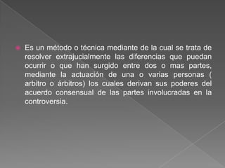  Es un método o técnica mediante de la cual se trata de
resolver extrajucialmente las diferencias que puedan
ocurrir o que han surgido entre dos o mas partes,
mediante la actuación de una o varias personas (
arbitro o árbitros) los cuales derivan sus poderes del
acuerdo consensual de las partes involucradas en la
controversia.
 