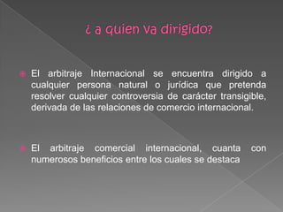  El arbitraje Internacional se encuentra dirigido a
cualquier persona natural o jurídica que pretenda
resolver cualquier controversia de carácter transigible,
derivada de las relaciones de comercio internacional.
 El arbitraje comercial internacional, cuanta con
numerosos beneficios entre los cuales se destaca
 