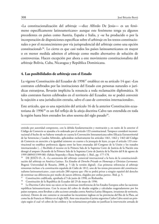 308	 José Briceño Berrú
«La constitucionalización del arbitraje —dice Alfredo De Jesús— es un fenó-
meno específicamente latinoamericano» aunque este fenómeno tenga ya algunos
precedentes en países como Austria, España e Italia, y «se ha producido o por la
incorporación de disposiciones específicas sobre el arbitraje en los textos constitucio-
nales o por el reconocimiento por vía jurisprudencial del arbitraje como una opción
constitucional»36
. Lo cierto es que casi todos los países latinoamericanos en mayor
o en menor medida admiten el arbitraje como medio alternativo de solución de
controversias. Hacen excepción por ahora a este movimiento constitucionalista del
arbitraje Bolivia, Cuba, Nicaragua y República Dominicana.
4. Las posibilidades de arbitraje con el Estado
La vigente Constitución del Ecuador de 199837
establece en su artículo 14 que: «Los
contratos celebrados por las instituciones del Estado con personas naturales o jurí-
dicas extranjeras, llevarán implícita la renuncia a toda reclamación diplomática. Si
tales contratos fueren celebrados en el territorio del Ecuador, no se podrá convenir
la sujeción a una jurisdicción extraña, salvo el caso de convenios internacionales».
Este artículo, que es una repetición del artículo 16 de la anterior Constitución ecua-
toriana de 199638
es un fiel reflejo de la añeja doctrina Calvo tan extendida en toda
la región hasta bien entrados los años sesenta del siglo pasado39
.
emitido por autoridad competente, con la debida fundamentación y motivación y, en razón de lo anterior el
Código de Comercio se ajustaba a lo ordenado por el artículo 133 constitucional. Tampoco consideró inconsti-
tucional el hecho de no haberse tomado en cuenta la Convención Interamericana sobre Eficacia Extraterritorial
de las Sentencias y Laudos Arbitrales, aplicándose exclusivamente los artículos 1461, 1462 y 1463 del Código
de Comercio en atención a la igualdad existente en cuanto a la jerarquía de leyes, ya que el artículo 133 cons-
titucional no establece preferencia alguna entre las leyes emanadas del Congreso de la Unión y los tratados
internacionales […] Recibido el recurso en la Primera Sala de la Suprema Corte de Justicia de la Nación esta
denegó el amparo (Acuerdo de la Primera Sala de la Suprema Corte de Justicia de la Nación del 8 de agosto de
1999 (00945/1999-00) «Fabián Stepensky e Iliana Stepensky» ). Ibid., pp. 177-178.
36
	 DE JESÚS O., A. «La autonomía del arbitraje comercial internacional a la hora de la constitucionali-
zación del arbitraje en América Latina». En Estudios de Derecho Privado en Homenaje a Christian Larroumet.
Bogotá: Universidad de Rosario, 2008, p. 5 (de la versión digital). «Las primeras referencias al arbitraje
remontan incluso a la constitución española de Cádiz de 1812, uno de los textos precursores del constitucio-
nalismo latinoamericano», cuyo artículo 280 expresa que «No se podrá privar a ningún español del derecho
de terminar sus diferencias por medio de jueces árbitros, elegidos por ambas partes». Ibíd. p. 5.
37
	 Constitución codificada, aprobada el 5 de junio de 1998, en Riobamba.
38
	 Constitución de la República de Ecuador del 29 de mayo de 1996.
39
	 La Doctrina Calvo tiene sus raíces en las continuas interferencias de los Estados Europeos sobre las nacientes
repúblicas latinoamericanas. Con la excusa del cobro de deudas exigidas y calculadas exageradamente por los
países europeos, estos llevaban a cabo acciones armadas contra América Latina (bloqueos, invasiones de territorio,
etcétera). Dentro de este contexto se encuadran las incursiones inglesas en las provincias del Río de la Plata, así
como las de Francia en México en el siglo XIX. Ante esta situación el jurista argentino Carlos Calvo sentó un prin-
cipio según el cual «el cobro de los créditos y las reclamaciones privadas no justifican la intervención armada de
 