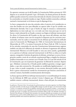 Teoría y praxis del arbitraje comercial internacional en América Latina	 309
En aparente contraste con la del Ecuador, la Constitución Política peruana de 1993
dispone en su artículo 63 párrafo 3 que: «El Estado y las demás personas de derecho
público pueden someter las controversias derivadas de relación contractual a tribuna-
les constituidos en virtud de tratados en vigor. Pueden también someterlas a arbitraje
nacional o internacional, en la forma en que lo disponga la ley».
La breve comparación de estos dos artículos sobre el ejercicio de la jurisdicción en
estos dos Estados nos sirve para dilucidar un aspecto sobre el que ha existido una
información desviada. Esto es que el hecho de exigir la renuncia a reclamaciones
diplomáticas no tiene nada que ver, o en todo caso tiene muy poco que ver con la
buena o mala voluntad de un Estado a someter sus litigios al arbitraje internacional.
En efecto, la Constitución del Ecuador no dice que execra del arbitraje, más bien
lo admite al reclamar como caso de excepción lo dispuesto por los convenios inter-
nacionales, entre los cuales se encuentran los de arbitraje que Ecuador ha ratificado
como la Convención de Washington de 1968, la Convención Interamericana de
Montevideo de 1979, y la misma Convención de Nueva York de 1958. La lectura
de los artículos comentados de estas dos Constituciones latinoamericanas sugieren
también una idea de la diferencia de método en afrontar el argumento del arbitraje
internacional: Mientras en la del Ecuador se nota una cierta cautela y gradualidad
en su apertura al arbitraje comercial internacional, la del Perú se coloca en el polo
opuesto, otorgando el máximo de garantías al arbitraje, actitud que se acerca a la exa-
geración cuando a través de un artículo constitucional llega a congelar las relaciones
jurídicas instauradas en un contrato con el Estado. Este es el caso del artículo 62 de
la Constitución, que con el pretexto de garantizar «la libertad de contratar» dispone
que: «Mediante contratos-ley, el Estado puede establecer garantías y otorgar seguri-
dades», y que tales contratos-ley «No pueden ser modificados legislativamente […]»
lo que, como se puede comprender, es una enorme aberración jurídica que puede
llevar a graves consecuencias cuando las circunstancias que hicieron conveniente el
contrato variasen, haciéndolo económicamente desventajoso.
La franca apertura del Perú al arbitraje internacional se ve reconfirmada por la misma
Ley de Arbitraje de 2008 cuyo artículo 4 inciso 4 dispone que: «El Estado puede
también someter a arbitraje internacional, dentro o fuera del país, las controversias
los gobiernos» (Doctrina Calvo). Este principio fue perfeccionado por otro jurista argentino, Luis María Drago,
que queda resumido en la idea de que «la deuda pública impaga no puede dar lugar a una intervención armada
y menos a la ocupación territorial de las repúblicas americanas por una potencia europea», y esto porque los
extranjeros se encuentran en pie de igualdad con los nacionales del país latinoamericano ante el cual se reclama
la deuda, por lo que si se produce una controversia los extranjeros deben acudir a los tribunales nacionales. La
Doctrina Calvo dio paso a la Cláusula Calvo insertada en los contratos celebrados por extranjeros con un Estado
latinoamericano y por la cual las posibles disputas que se suscitasen debían ser resueltas por los tribunales locales
quedando prohibido toda reclamación diplomática y el mismo recurso a tribunales arbitrales internacionales.
 