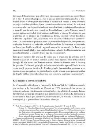 310	 José Briceño Berrú
derivadas de los contratos que celebre con nacionales o extranjeros no domiciliados
en el país». Y como si fuera poco, para el caso de contratos financieros abre la posi-
bilidad de que el arbitraje sea efectuado en el exterior aun cuando la parte adversaria
extranjera esté domiciliada en el país, como dispone el sucesivo inciso 5 del artículo 4
en examen: «En caso de actividades financieras, el arbitraje podrá desarrollarse dentro
o fuera del país, inclusive con extranjeros domiciliados en el país». Más aún, hasta el
mismo régimen especial de contrataciones del Estado se orienta decididamente por
el arbitraje en los procesos de contratación de bienes, servicios y obras. En efecto,
el Decreto Legislativo 1017, así dispone en su artículo 52 (Solución de controver-
sias): «Las controversias que surjan entre las partes sobre la ejecución, interpretación,
resolución, inexistencia, ineficacia, nulidad o invalidez del contrato, se resolverán
mediante conciliación o arbitraje, según el acuerdo de las partes […]». Pero lo que
causa mayor perplejidad es que esta ley disponga inclusive la obligatoriedad de una
cláusula arbitral en la solución de este tipo de controversias40
.
Estos pocos ejemplos dan una idea del vuelco que el argumento del arbitraje con el
Estado ha dado en los últimos tiempos, cuando hasta apenas a fines de los ochenta
del siglo XX aún existía una fuerte resistencia a admitir el arbitraje entre el Estado y
los privados. En línea de principio, se hacía una distinción según el Estado actuara
como simple persona jurídica de derecho privado (sometiéndose entonces a las
mismas reglas que regían a los particulares) o según actuara como persona jurídica
de derecho público (no pudiendo en este caso someterse a arbitraje internacional41
.
5. El acuerdo o convención arbitral
La «Convención arbitral» que la Convención de Nueva York de 1958 llama «acuerdo
por escrito», y la Convención de Panamá de 1975 «acuerdo de las partes», se
encuentra definida prácticamente en todas las leyes de arbitraje de América Latina.
Pero también las leyes de estos países usan denominaciones diversas. La boliviana y la
ecuatoriana la llaman por ejemplo «Convenio arbitral», la brasileña «Convenção de
arbitragem», y la guatemalteca «Acuerdo de arbitraje».
40
	 Perú. Decreto Legislativo 1017 Ley de Contrataciones del Estado, del 3 de junio de 2008.
Artículo 40.- Cláusulas obligatorias en los contratos. // Los contratos regulados por la presente norma
incluirán necesariamente y bajo responsabilidad cláusulas referidas a: // … // b) Solución de controver-
sias: Toda controversia surgida durante la etapa de ejecución del contrato deberá resolverse mediante
conciliación o arbitraje. En caso que en las Bases o el contrato no se incluya la cláusula correspon-
diente, se entenderá incorporada de pleno derecho la cláusula modelo que establezca el Reglamento.
41
	 Para una apretada síntesis de la situación del arbitraje con el Estado en los años ochenta, véase Briceño
Berrú, J. E. «El Arbitraje Comercial Internacional en América Latina». Rivista di diritto internazionale
privato e processuale, XXVII(3), 1991, parágrafo 14 «Arbitraje con el Estado», pp. 676-680, y «Contratti con
lo Stato in Sudamerica; quando è possibile l’arbitrato?». Commercio Internazionale, 10, 1991, pp. 571-573.
 