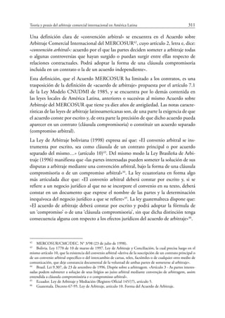 Teoría y praxis del arbitraje comercial internacional en América Latina	 311
Una definición clara de «convención arbitral» se encuentra en el Acuerdo sobre
Arbitraje Comercial Internacional del Mercosur42
, cuyo artículo 2, letra e, dice:
«convención arbitral»: acuerdo por el que las partes deciden someter a arbitraje todas
o algunas controversias que hayan surgido o puedan surgir entre ellas respecto de
relaciones contractuales. Podrá adoptar la forma de una cláusula compromisoria
incluida en un contrato o la de un acuerdo independiente».
Esta definición, que el Acuerdo Mercosur ha limitado a los contratos, es una
trasposición de la definición de «acuerdo de arbitraje» propuesta por el artículo 7.1
de la Ley Modelo CNUDMI de 1985, y se encuentra por lo demás contenida en
las leyes locales de América Latina, anteriores o sucesivas al mismo Acuerdo sobre
Arbitraje del Mercosur que tiene ya diez años de antigüedad. Las notas caracte-
rísticas de las leyes de arbitraje latinoamericanas son, de una parte la exigencia de que
el acuerdo conste por escrito y, de otra parte la precisión de que dicho acuerdo pueda
aparecer en un contrato (cláusula compromisoria) o constituir un acuerdo separado
(compromiso arbitral).
La Ley de Arbitraje boliviana (1998) expresa así que: «El convenio arbitral se ins-
trumenta por escrito, sea como cláusula de un contrato principal o por acuerdo
separado del mismo…» (artículo 10)43
. Del mismo modo la Ley Brasileña de Arbi-
traje (1996) manifiesta que «las partes interesadas pueden someter la solución de sus
disputas a arbitraje mediante una convención arbitral, bajo la forma de una cláusula
compromisoria o de un compromiso arbitral»44
. La ley ecuatoriana en forma algo
más articulada dice que: «El convenio arbitral deberá constar por escrito y, si se
refiere a un negocio jurídico al que no se incorpore el convenio en su texto, deberá
constar en un documento que exprese el nombre de las partes y la determinación
inequívoca del negocio jurídico a que se refiere»45
. La ley guatemalteca dispone que:
«El acuerdo de arbitraje deberá constar por escrito y podrá adoptar la fórmula de
un ‘compromiso’ o de una ‘cláusula compromisoria’, sin que dicha distinción tenga
consecuencia alguna con respecto a los efectos jurídicos del acuerdo de arbitraje»46
.
42
	 MERCOSUR/CMC/DEC. N° 3/98 (23 de julio de 1998).
43
	 Bolivia. Ley 1770 de 10 de marzo de 1997. Ley de Arbitraje y Conciliación, la cual precisa luego en el
mismo artículo 10, que la existencia del convenio arbitral «deriva de la suscripción de un contrato principal o
de un convenio arbitral específico o del intercambio de cartas, telex, facsímiles o de cualquier otro medio de
comunicación, que deje constancia documental de la voluntad de ambas partes de someterse al arbitraje».
44
	 Brasil. Lei 9.307, de 23 de setembro de 1996. Dispõe sobre a arbitragem. «Artículo 3 - As partes interes-
sadas podem submeter a solução de seus litígios ao juízo arbitral mediante convenção de arbitragem, assim
entendida a cláusula compromissória e o compromisso arbitral».
45
	 Ecuador. Ley de Arbitraje y Mediación (Registro Oficial 145/)7), artículo 5.
46
	 Guatemala. Decreto 67-95. Ley de Arbitraje, artículo 10. Forma del Acuerdo de Arbitraje.
 
