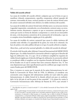 312	 José Briceño Berrú
Validez del acuerdo arbitral
Las causas de invalidez del acuerdo arbitral, cualquiera que sea la forma en que se
manifieste (cláusula compromisoria, específico compromiso arbitral separado del
contrato, intercambio de notas, etcétera) pueden ser tanto de carácter formal como
de carácter sustancial (referidos estos últimos a la validez intrínseca del acuerdo).
Las causas de invalidez de carácter formal están referidas tanto a su estructura interna
(vaguedad, imprecisión, contradicción, en su formulación, etcétera) como a su reves-
timiento externo, documento o soporte en que se encuentran contenidas (que no
conste por escrito en forma de cláusula o compromiso o a través de un intercambio
de notas, o de documentos contentivos de la contestación de la demanda, o que no
se cumplan ciertas formalidades exigidas por la ley aplicable).
Las causas de invalidez de carácter sustancial (que atacan la validez intrínseca del
acuerdo) están referidas a la capacidad de las partes, los vicios de la voluntad y las
leyes de policía o de orden público del país en el que el acuerdo arbitral se estipula.
Ahora bien, ¿cuál será la ley nacional aplicable a la validez del acuerdo de arbitraje?
El artículo 6 del Acuerdo sobre Arbitraje Comercial Internacional del Mercosur
dispone que: «La validez formal de la convención arbitral se regirá por el derecho del
lugar de celebración» (inc. 2) y que: «Si no se hubieren cumplido los requisitos de
validez formal exigidos por el derecho del lugar de celebración, la convención arbitral
se considerará válida si cumpliere con los requisitos formales del derecho de alguno
de los Estados con el cual el contrato base tiene contactos objetivos» (inc. 5). Son
estas disposiciones que valen específicamente para los conflictos que surgen entre los
cuatro Estados parte del Mercosur.
Pero, si tenemos en cuenta que la mayoría de los países latinoamericanos ha rati-
ficado la Convención de Nueva York de 1958, en definitiva, al considerar esta
convención como integrante del ordenamiento jurídico de (casi) todos los países
latinoamericanos, la validez formal de la cláusula arbitral será pues en conformi-
dad a la ley del país al cual las partes la han sometido47
. A la misma ley remite la
Convención Interamericana sobre Arbitraje de Panamá de 1975, cuyo artículo 5
47
	 Para dilucidar este punto es crucial el artículo V 1. de la referida Convención de Nueva York de 1958
según el cual:
Solo se podrá denegar el reconocimiento y la ejecución de la sentencia, a instancia de la parte contra
la cual es invocada, si esta parte prueba ante la autoridad competente del país en que se pide el reco-
nocimiento y la ejecución: a) Que las partes en el acuerdo a que se refiere el artículo II [«Cláusula
compromisoria» o «compromiso arbitral»] estaban sujetas a alguna incapacidad en virtud de la ley que es
aplicable o que dicho acuerdo no es válido en virtud de la ley a que las partes lo han sometido, o si nada
se hubiera indicado a este respecto, en virtud de la ley del país en que se haya dictado la sentencia; […].
 