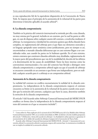 Teoría y praxis del arbitraje comercial internacional en América Latina	 313
es una reproducción fiel de la equivalente disposición de la Convención de Nueva
York. Se impone pues el principio de la autonomía de la voluntad de las partes para
determinar el derecho aplicable al acuerdo arbitral48
.
6. La cláusula compromisoria
También en la práctica del comercio internacional se entiende por ella a una cláusula,
no muy extensa por lo general, incluida en un contrato, por la cual las partes se obli-
gan, en caso de disputas sobre cualquier asunto del contrato, a resolverlas mediante el
arbitraje. La transparencia y claridad de los contratos quisiera que dicha cláusula fuera
completa, no reglamentaria del arbitraje pero sí que fijara sus elementos esenciales y
en lenguaje apropiado tanto semántica como jurídicamente, pero no siempre es así,
encontrándose a menudo cláusulas defectuosas que en caso extremo llegan a ser con-
sideradas nulas, aun cuando las partes no lo hubiesen querido. En el otro extremo,
existen contratos que contienen cláusulas arbitrales muy detalladas, reglamentarias de
la mayor parte del procedimiento que van de la modalidad de elección de los árbitros
a la determinación de las causas de anulabilidad. Tanto las leyes internas como las
convenciones internacionales y los usos del comercio han llevado a distinguir entre
cláusula compromisoria y compromiso arbitral según sea que el acuerdo de arbitraje
se encuentre contenido en un contrato o que forme uno independiente, pero en reali-
dad, cualquier acuerdo para ir a arbitraje es un compromiso arbitral.
Autonomía de la cláusula compromisoria
La nulidad del contrato no conlleva necesariamente la nulidad de la cláusula com-
promisoria. La independencia de la cláusula compromisoria respecto al contrato
encuentra su límite en la autonomía de la voluntad de las partes cuando estas acuer-
den que la extinción del contrato, cualquiera que fuere la causa, determine también
la extinción de la cláusula compromisoria.
El artículo 5 del Acuerdo sobre Arbitraje Comercial Internacional del Mercosur
establece en forma clara la independencia de la cláusula compromisoria respecto al
resto del contrato en el que se encuentra incluida49
.
48
	 Como refiere la «Nota explicativa de la secretaría de la CNUDMI acerca de la Ley Modelo sobre Arbitraje
Comercial Internacional de 1985, en su versión enmendada en 2006» al referirse a los dos modelos propuestos
del artículo 7 (Definición y forma del acuerdo de arbitraje): «La finalidad de ambas opciones es garantizar el
reconocimiento de la validez del acuerdo de arbitraje al amparo de la Convención de Nueva York».
49
	 Acuerdo sobre Arbitraje Comercial Internacional del Mercosur. «Artículo 5. Autonomía de la con-
vención arbitral: La convención arbitral es autónoma respecto del contrato base. La inexistencia o invalidez de
este no implica la nulidad de la convención arbitral».
 