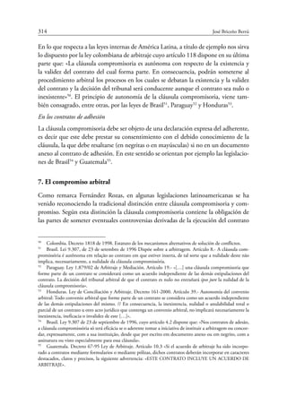 314	 José Briceño Berrú
En lo que respecta a las leyes internas de América Latina, a título de ejemplo nos sirva
lo dispuesto por la ley colombiana de arbitraje cuyo artículo 118 dispone en su última
parte que: «La cláusula compromisoria es autónoma con respecto de la existencia y
la validez del contrato del cual forma parte. En consecuencia, podrán someterse al
procedimiento arbitral los procesos en los cuales se debatan la existencia y la validez
del contrato y la decisión del tribunal será conducente aunque el contrato sea nulo o
inexistente»50
. El principio de autonomía de la cláusula compromisoria, viene tam-
bién consagrado, entre otras, por las leyes de Brasil51
, Paraguay52
y Honduras53
.
En los contratos de adhesión
La cláusula compromisoria debe ser objeto de una declaración expresa del adherente,
es decir que este debe prestar su consentimiento con el debido conocimiento de la
cláusula, la que debe resaltarse (en negritas o en mayúsculas) si no en un documento
anexo al contrato de adhesión. En este sentido se orientan por ejemplo las legislacio-
nes de Brasil54
y Guatemala55
.
7. El compromiso arbitral
Como remarca Fernández Rozas, en algunas legislaciones latinoamericanas se ha
venido reconociendo la tradicional distinción entre cláusula compromisoria y com-
promiso. Según esta distinción la cláusula compromisoria contiene la obligación de
las partes de someter eventuales controversias derivadas de la ejecución del contrato
50
	 Colombia. Decreto 1818 de 1998. Estatuto de los mecanismos alternativos de solución de conflictos.
51
	 Brasil. Lei 9.307, de 23 de setembro de 1996 Dispõe sobre a arbitragem. Artículo 8.- A cláusula com-
promissória é autônoma em relação ao contrato em que estiver inserta, de tal sorte que a nulidade deste não
implica, necessariamente, a nulidade da cláusula compromissória.
52
	 Paraguay. Ley 1.879/02 de Arbitraje y Mediación. Artículo 19.- «[…] una cláusula compromisoria que
forme parte de un contrato se considerará como un acuerdo independiente de las demás estipulaciones del
contrato. La decisión del tribunal arbitral de que el contrato es nulo no entrañará ipso jure la nulidad de la
cláusula compromisoria».
53
	 Honduras. Ley de Conciliación y Arbitraje. Decreto 161-2000. Artículo 39.- Autonomía del convenio
arbitral: Todo convenio arbitral que forme parte de un contrato se considera como un acuerdo independiente
de las demás estipulaciones del mismo. // En consecuencia, la inexistencia, nulidad o anulabilidad total o
parcial de un contrato u otro acto jurídico que contenga un convenio arbitral, no implicará necesariamente la
inexistencia, ineficacia o invalidez de este […]».
54
	 Brasil. Ley 9.307 de 23 de septiembre de 1996, cuyo artículo 4.2 dispone que: «Nos contratos de adesão,
a cláusula compromissória só terá eficácia se o aderente tomar a iniciativa de instituir a arbitragem ou concor-
dar, expressamente, com a sua instituição, desde que por escrito em documento anexo ou em negrito, com a
assinatura ou visto especialmente para essa cláusula».
55
	 Guatemala. Decreto 67-95 Ley de Arbitraje. Artículo 10.3 «Si el acuerdo de arbitraje ha sido incorpo-
rado a contratos mediante formularios o mediante pólizas, dichos contratos deberán incorporar en caracteres
destacados, claros y precisos, la siguiente advertencia: «ESTE CONTRATO INCLUYE UN ACUERDO DE
ARBITRAJE».
 