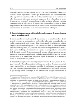 316	 José Briceño Berrú
Arbitraje Comercial Internacional del Mercosur de 1998 (telefax, correo elec-
trónico o medio equivalente58
, formas que paulatinamente han sido incorporadas
a las legislaciones nacionales, todas las cuales ponen hincapié en el hecho de que
tales documentos deben dejar constancia inequívoca de la voluntad de las partes
de someterse a arbitraje. Y aunque algunas de ellas no hagan referencia expresa a
correos electrónicos, tales medios de prueba están comprendidos siempre en el más
amplio término de «cualquier otro medio de comunicación escrito que deje constan-
cia documental de la voluntad de las partes de someterse al Arbitraje»59
.
9.	 Sometimiento expreso al arbitraje independientemente de la preexistencia
de un acuerdo arbitral
Si existe acuerdo arbitral, la demanda de arbitraje es un simple corolario de tal
acuerdo como así su contestación en conformidad a las reglas estipuladas. Lo que
podría producir perplejidad sería ver llegar una demanda de arbitraje sin haberse
estipulado cláusula arbitral alguna. En este caso, no cabe duda, el demandado puede
oponerse al arbitraje. Pero, si a pesar de la inexistencia de un pacto arbitral el deman-
dado acepta el arbitraje, el vínculo arbitral nace con la correspondiente contestación
de la demanda arbitral. De este modo, queda sentado todo por escrito y nace un
vínculo de carácter contractual como cualquier negocio jurídico. Pero este vínculo
perdería valor si tal contestación surgiera de alguno de los vicios de la voluntad o
causas de invalidez del acto jurídico.
Si el demandado acepta el arbitraje con pleno conocimiento de causa, exento de cual-
quier vicio de la voluntad o causa de invalidez del acto jurídico, el vínculo contractual
nace y se consolida, y no hay ni siquiera necesidad de que la ley prevea expresamente
este caso, ya que es el principio medular de la autonomía de la voluntad de las partes
el que le otorga validez. Al margen de esta consideración, las leyes sudamericanas se
58
	 Acuerdo sobre Arbitraje Comercial Internacional del MERCOSUR.- Artículo 6.3 «La convención arbi-
tral celebrada entre ausentes podrá instrumentarse por el intercambio de cartas o telegramas con recepción
confirmada. Las comunicaciones realizadas por telefax, correo electrónico o medio equivalente, deberán ser
confirmadas por documento original [...]». (MERCOSUR/CMC/DEC. Nº 3/98. Buenos Aires, 23/VII/98).
59
	 En Honduras por ejemplo la Ley de Conciliación y Arbitraje dispone en su artículo 38 (Forma del conve-
nio arbitral) que: «[…] Se entenderá que el convenio se ha formalizado por escrito no solamente cuando esté
contenido en documento único suscrito por las partes, sino también cuando resulte del intercambio de cartas
o de cualquier otro medio de comunicación o correspondencia que inequívocamente deje constancia docu-
mental de la voluntad de las partes de someterse a arbitraje. De igual manera en Ecuador, la Ley de Arbitraje
y Mediación del 21 de agosto de 1997 (Ley s/n Registro Oficial 145, 4-IX-97) cuyo artículo sexto dispone
que: «Se entenderá que existe un convenio arbitral no solo cuando el acuerdo figure en un único documento
firmado por las partes, sino también cuando resulte de intercambio de cartas o de cualquier otro medio de
comunicación escrito que deje constancia documental de la voluntad de las partes de someterse a arbitraje».
 