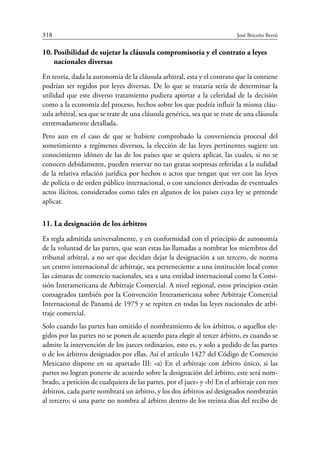 318	 José Briceño Berrú
10.	Posibilidad de sujetar la cláusula compromisoria y el contrato a leyes
nacionales diversas
En teoría, dada la autonomía de la cláusula arbitral, esta y el contrato que la contiene
podrían ser regidos por leyes diversas. De lo que se trataría sería de determinar la
utilidad que este diverso tratamiento pudiera aportar a la celeridad de la decisión
como a la economía del proceso, hechos sobre los que podría influir la misma cláu-
sula arbitral, sea que se trate de una cláusula genérica, sea que se trate de una cláusula
extremadamente detallada.
Pero aun en el caso de que se hubiere comprobado la conveniencia procesal del
sometimiento a regímenes diversos, la elección de las leyes pertinentes sugiere un
conocimiento idóneo de las de los países que se quiera aplicar, las cuales, si no se
conocen debidamente, pueden reservar no tan gratas sorpresas referidas a la nulidad
de la relativa relación jurídica por hechos o actos que tengan que ver con las leyes
de policía o de orden público internacional, o con sanciones derivadas de eventuales
actos ilícitos, considerados como tales en algunos de los países cuya ley se pretende
aplicar.
11. La designación de los árbitros
Es regla admitida universalmente, y en conformidad con el principio de autonomía
de la voluntad de las partes, que sean estas las llamadas a nombrar los miembros del
tribunal arbitral, a no ser que decidan dejar la designación a un tercero, de norma
un centro internacional de arbitraje, sea perteneciente a una institución local como
las cámaras de comercio nacionales, sea a una entidad internacional como la Comi-
sión Interamericana de Arbitraje Comercial. A nivel regional, estos principios están
consagrados también por la Convención Interamericana sobre Arbitraje Comercial
Internacional de Panamá de 1975 y se repiten en todas las leyes nacionales de arbi-
traje comercial.
Solo cuando las partes han omitido el nombramiento de los árbitros, o aquellos ele-
gidos por las partes no se ponen de acuerdo para elegir al tercer árbitro, es cuando se
admite la intervención de los jueces ordinarios, esto es, y solo a pedido de las partes
o de los árbitros designados por ellas. Así el artículo 1427 del Código de Comercio
Mexicano dispone en su apartado III: «a) En el arbitraje con árbitro único, si las
partes no logran ponerse de acuerdo sobre la designación del árbitro, este será nom-
brado, a petición de cualquiera de las partes, por el juez» y «b) En el arbitraje con tres
árbitros, cada parte nombrará un árbitro, y los dos árbitros así designados nombrarán
al tercero; si una parte no nombra al árbitro dentro de los treinta días del recibo de
 