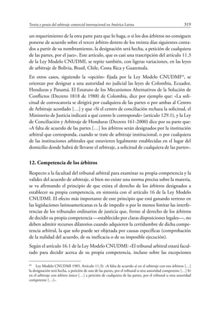 Teoría y praxis del arbitraje comercial internacional en América Latina	 319
un requerimiento de la otra parte para que lo haga, o si los dos árbitros no consiguen
ponerse de acuerdo sobre el tercer árbitro dentro de los treinta días siguientes conta-
dos a partir de su nombramiento, la designación será hecha, a petición de cualquiera
de las partes, por el juez». Este artículo, que es casi una trascripción del artículo 11.3
de la Ley Modelo CNUDMI, se repite también, con ligeras variaciones, en las leyes
de arbitraje de Bolivia, Brasil, Chile, Costa Rica y Guatemala.
En otros casos, siguiendo la «opción» fijada por la Ley Modelo CNUDMI64
, se
orientan por designar a una autoridad no judicial las leyes de Colombia, Ecuador,
Honduras y Panamá. El Estatuto de los Mecanismos Alternativos de la Solución de
Conflictos (Decreto 1818 de 1988) de Colombia, dice por ejemplo que: «La soli-
citud de convocatoria se dirigirá por cualquiera de las partes o por ambas al Centro
de Arbitraje acordado […] y que «Si el centro de conciliación rechaza la solicitud, el
Ministerio de Justicia indicará a qué centro le corresponde» (artículo 129.1), y la Ley
de Conciliación y Arbitraje de Honduras (Decreto 161-2000) dice por su parte que:
«A falta de acuerdo de las partes […] los árbitros serán designados por la institución
arbitral que corresponda, cuando se trate de arbitraje institucional, o por cualquiera
de las instituciones arbitrales que estuvieren legalmente establecidas en el lugar del
domicilio donde habrá de llevarse el arbitraje, a solicitud de cualquiera de las partes».
12. Competencia de los árbitros
Respecto a la facultad del tribunal arbitral para examinar su propia competencia y la
validez del acuerdo de arbitraje, si bien no existe una norma precisa sobre la materia,
se va afirmando el principio de que exista el derecho de los árbitros designados a
establecer su propia competencia, en sintonía con el artículo 16 de la Ley Modelo
CNUDMI. El efecto más importante de este principio que está ganando terreno en
las legislaciones latinoamericanas es la de impedir o por lo menos limitar las interfe-
rencias de los tribunales ordinarios de justicia que, frente al derecho de los árbitros
de decidir su propia competencia —establecido por claras disposiciones legales—, no
deben admitir recursos dilatorios cuando adquieren la certidumbre de dicha compe-
tencia arbitral, la que solo puede ser objetada por causas específicas (comprobación
de la nulidad del acuerdo, de su ineficacia o de su imposible ejecución).
Según el artículo 16.1 de la Ley Modelo CNUDMI: «El tribunal arbitral estará facul-
tado para decidir acerca de su propia competencia, incluso sobre las excepciones
64
	 Ley Modelo CNUDMI 1985. Artículo 11.3): «A falta de acuerdo a) en el arbitraje con tres árbitros […]
la designación será hecha, a petición de una de las partes, por el tribunal u otra autoridad competente […] b)
en el arbitraje con árbitro único […] a petición de cualquiera de las partes, por el tribunal u otra autoridad
competente […]».
 