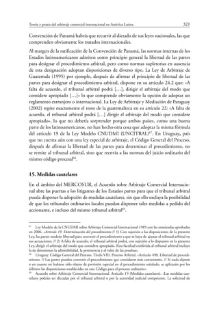 Teoría y praxis del arbitraje comercial internacional en América Latina	 321
Convención de Panamá habría que recurrir al dictado de sus leyes nacionales, las que
comprenden obviamente los tratados internacionales.
Al margen de la ratificación de la Convención de Panamá, las normas internas de los
Estados latinoamericanos admiten como principio general la libertad de las partes
para designar el procedimiento arbitral, pero como normas supletorias en ausencia
de esta designación adoptan disposiciones de diverso tipo. La Ley de Arbitraje de
Guatemala (1995) por ejemplo, después de afirmar el principio de libertad de las
partes para designar el procedimiento arbitral, dispone en su artículo 24.2 que: «A
falta de acuerdo, el tribunal arbitral podrá […], dirigir el arbitraje del modo que
considere apropiado […]» lo que comprende obviamente la opción de adoptar un
reglamento extranjero o internacional. La Ley de Arbitraje y Mediación de Paraguay
(2002) repite exactamente el testo de la guatemalteca en su artículo 22: «A falta de
acuerdo, el tribunal arbitral podrá […] dirigir el arbitraje del modo que considere
apropiado», lo que no debería sorprender porque ambos países, como una buena
parte de los latinoamericanos, no han hecho otra cosa que adoptar la misma fórmula
del artículo 19 de la Ley Modelo CNUDMI (UNCITRAL)67
. En Uruguay, país
que no cuenta aún con una ley especial de arbitraje, el Código General del Proceso,
después de afirmar la libertad de las partes para determinar el procedimiento, no
se remite al tribunal arbitral, sino que reenvía a las normas del juicio ordinario del
mismo código procesal68
.
15. Medidas cautelares
En el ámbito del Mercosur, el Acuerdo sobre Arbitraje Comercial Internacio-
nal abre las puertas a los litigantes de los Estados partes para que el tribunal arbitral
pueda disponer la adopción de medidas cautelares, sin que ello excluya la posibilidad
de que los tribunales ordinarios locales puedan disponer tales medidas a pedido del
accionante, e incluso del mismo tribunal arbitral69
.
67
	 Ley Modelo de la CNUDMI sobre Arbitraje Comercial Internacional 1985 con las enmiendas aprobadas
en 2006. «Artículo 19. Determinación del procedimiento // 1) Con sujeción a las disposiciones de la presente
Ley, las partes tendrán libertad para convenir el procedimiento a que se haya de ajustar el tribunal arbitral en
sus actuaciones. // 2) A falta de acuerdo, el tribunal arbitral podrá, con sujeción a lo dispuesto en la presente
Ley, dirigir el arbitraje del modo que considere apropiado. Esta facultad conferida al tribunal arbitral incluye
la de determinar la admisibilidad, la pertinencia y el valor de las pruebas».
68
	 Uruguay. Código General del Proceso. Título VIII. Proceso Arbitral. «Artículo 490. Libertad de procedi-
miento. // Las partes pueden convenir el procedimiento que consideren más conveniente. // Si nada dijeren
o en cuanto no hubiese sido objeto de previsión especial en el procedimiento señalado, se aplicarán por los
árbitros las disposiciones establecidas en este Código para el proceso ordinario».
69
	 Acuerdo sobre Arbitraje Comercial Internacional. Artículo 19 (Medidas cautelares). «Las medidas cau-
telares podrán ser dictadas por el tribunal arbitral o por la autoridad judicial competente. La solicitud de
 