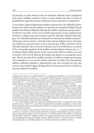 322	 José Briceño Berrú
En principio, en toda América Latina los tribunales arbitrales tienen competencia
para emanar medidas cautelares, si bien es cierto también que ellos no tienen la
posibilidad de exigir directamente medidas de carácter ejecutorio o compulsorio70
.
A este respecto, algunas legislaciones prohíben expresamente a los tribunales arbitra-
les dictar este último tipo de medidas. En Argentina por ejemplo el Código Procesal
prohíbe a los tribunales arbitrales el dictado de medidas compulsorias y de ejecución71
.
En Brasil y Costa Rica, si la ley no lo prohíbe expresamente, lo hace implícitamente
al limitarse a disponer que tanto las partes como los tribunales arbitrales deben diri-
girse a los tribunales judiciales para solicitarles la emanación de medidas cautelares72
.
Otros países, por el contrario, se han ido al otro extremo al disponer junto a las medi-
das cautelares su ejecución directa, esto es sin pasar por el filtro autoritativo de los
tribunales judiciales. Tal es el caso de Colombia, cuya Ley de Arbitraje en su artículo
152, en una prolija regulación de las medidas cautelares dispone inclusive que: «[…]
el tribunal arbitral «podrá decretar» la del «secuestro de los bienes muebles», así como
el artículo 9 de la Ley de Arbitraje de Ecuador que dispone en su parágrafo tercero
que: «Para la ejecución de las medidas cautelares, los árbitros ­siempre que las partes
así lo estipularen en el convenio arbitral, solicitarán el auxilio de los funcionarios
públicos, judiciales, policiales y administrativos que sean necesarios sin tener que
recurrir a juez ordinario alguno del lugar donde se encuentren los bienes o donde sea
necesario adoptar las medidas».
cualquiera de las partes a la autoridad judicial no se considerará incompatible con la convención arbitral
ni implicará una renuncia al arbitraje. // 1. En cualquier estado del proceso, a petición de parte, el tribunal
arbitral, podrá disponer por sí las medidas cautelares que estime pertinentes, resolviendo en su caso sobre la
contracautela» //…. // 3. El tribunal arbitral podrá solicitar, de oficio o a petición de parte, a la autoridad
judicial competente la adopción de una medida cautelar…». MERCOSUR/CMC/DEC. N° 3/98.
70
	 Las leyes de estos países reflejan la disposición del artículo 17 de la Ley Modelo CNUDMI: »Salvo
acuerdo en contrario de las partes, el tribunal arbitral podrá, a instancia de una de ellas, otorgar medidas
cautelares». Así por ejemplo el artículo 9 de la Ley de Arbitraje chilena dispone que: «… No será incompatible
con un acuerdo de arbitraje que una parte, ya sea con anterioridad a las actuaciones arbitrales o durante su
transcurso, solicite de un tribunal la adopción de medidas cautelares provisionales ni que el tribunal conceda
esas medidas», y el artículo 20 de la Ley de Arbitraje paraguaya que: «Salvo acuerdo en contrario de las partes,
el tribunal arbitral podrá, a petición de una de ellas, ordenar la adopción de las medidas cautelares provisio-
nales que estime necesarias respecto del objeto del litigio».
71
	 Ley 17.454 Código Procesal Civil y Comercial de la Nación (Buenos Aires, 18 de agosto de 1981.- Medi-
das de Ejecución.- Artículo 753.- «Los árbitros no podrán decretar medidas compulsorias, ni de ejecución,
deberán requerirlas al juez y este deberá prestar el auxilio de su jurisdicción para la más rápida y eficaz sustan-
ciación del proceso arbitral».
72
	 Brasil. Lei 9.307, de 23 de setembro de 1996. Artículo 22 § 4º - « … havendo necessidade de medidas
coercitivas ou cautelares, os árbitros poderão solicitá-las ao órgão do Poder Judiciário que seria, originaria-
mente, competente para julgar a causa. Costa Rica. Ley 7727 Resolución Alterna de Conflictos y Promoción
de la Paz Social. «Artículo 52 - Medidas cautelares. En cualquier etapa del proceso, las partes pueden solicitar
a la autoridad judicial competente medidas cautelares. Además, de oficio o a instancia de parte, el tribunal
arbitral podrá pedir, a la autoridad competente, las medidas cautelares que considere necesarias».
 