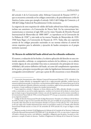 324	 José Briceño Berrú
del artículo 4 de la Convención sobre Arbitraje Comercial de Panamá (1975)74
, y
que se encuentra contenida en los códigos comerciales y de procedimientos civiles de
América Latina como por ejemplo el artículo 1463.2 del Código de Comercio y el
360 del Código Federal de Procedimientos Civiles mexicanos.
La exigencia de estos requisitos de validez del laudo arbitral tiene fecha antiquísima,
incluso son anteriores a la Convención de Nueva York. En las convenciones lati-
noamericanas se remontan al siglo XIX con los viejos Tratados de Derecho Procesal
Internacional de Montevideo de 1888-188975
, se reproducen en la Convención de
La Habana de 192876
y más tarde en los nuevos Tratados de Montevideo de 1939-
1940 hasta llegar a la Convención de Panamá de 1975. Todas ellas son expresión
común de los códigos procesales nacionales en sus normas relativas al control de
ciertos requisitos para la admisión y ejecución de laudos extranjeros en el propio
territorio nacional.
18. Recurso de nulidad del laudo arbitral ante los tribunales ordinarios
El examen y evaluación de los hechos y la relativa aplicación del derecho en una con-
tienda sometida a arbitraje, es competencia exclusiva de los árbitros y no se admite
revisión alguna de otra autoridad. Esta nota es connatural a los principios de irrecu-
rribilidad y del carácter definitivo del laudo, así como del cumplimiento espontáneo
de las partes, principios reconocidos por todas las legislaciones latinoamericanas y ya
consagrados universalmente77
, pero que a pesar de ello encuentran a veces obstáculos
74
	 Convención Interamericana sobre Arbitraje Comercial Internacional (Panamá, 1975). «Artículo 4: Las
sentencias o laudos arbitrales no impugnables según la ley o reglas procesales aplicables, tendrán fuerza de
sentencia judicial ejecutoriada. Su ejecución o reconocimiento podrá exigirse en la misma forma que la de las
sentencias dictadas por tribunales ordinarios nacionales o extranjeros, según las leyes procesales del país donde
se ejecuten, y lo que establezcan al respecto los tratados internacionales».
75
	 Cuyos respectivos artículos 5 disponen en forma idéntica que los fallos arbitrales dictados en asuntos
civiles y comerciales en uno de los estados signatarios, «tendrán en el territorio de los demás, la misma fuerza
que en el país en que se han pronunciado si reúnen» una serie de requisitos que son los mismos contenidos en
la Convención de Nueva York de 1958 y en la de Panamá de 1975, los que se encuentran contenidos también
en su respectivo artículo 5.
76
	 Código de Derecho Internacional Privado (Código Bustamante). Firmado en La Habana el 20 de febrero
de 1928 y entrado en vigor el 25 de noviembre del mismo año; para no hablar de una precedente convención:
el Acuerdo sobre Ejecución de Actos Extranjeros firmado en Caracas el 18 de julio de 1911. Cabe destacar
en fin que todos estos tratados latinoamericanos tienen un precedente común en el Tratado sobre Derecho
Internacional Privado suscrito en Lima el 9 de noviembre de 1878 (artículo 42), el que no llegara a entrar
en vigor.
77
	 Bástenos recordar el artículo 32 del Reglamento de Arbitraje de la Comisión de las Naciones Unidas para
el Derecho Mercantil Internacional (CNUDMI) del 15 de diciembre de 1976, en cuyo inciso 2 expresa que:
«El laudo se dictará por escrito y será definitivo, inapelable y obligatorio para las partes. Las partes se com-
prometen a cumplir el laudo sin demora». También el Reglamento de Arbitraje de la Cámara de Comercio
 