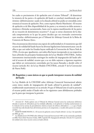 326	 José Briceño Berrú
los cuales es precisamente el de apelación ante el mismo Tribunal81
. Al desestimar
la renuncia de las partes a la apelación del laudo se concluyó manifestando que el
término «definitivamente» usado en la cláusula arbitral no podía ser entendida como
renuncia al recurso de apelación. Pero, como expresa Martín Marchesini: «El recurso
de apelación es de libre disponibilidad de las partes y su renuncia no debe atenerse a
términos o fórmulas sacramentales, basta con la expresa manifestación de las partes
de su vocación de desistimiento recursivo»82
, la que se extrae claramente de la cláu-
sula compromisoria en la que las partes deciden que sus eventuales controversias
sean resueltas «definitivamente por el Tribunal de Arbitraje General de la Bolsa de
Comercio de Buenos Aires».
Dos circunstancias determinan una especie de uniformidad en el tratamiento que del
recurso de nulidad del laudo hacen las diversas legislaciones latinoamericanas: una de
ellas es que casi todos los Estados hayan ratificado la Convención de Nueva York de
1958, y la otra que, igualmente, casi todos ellos hayan incorporado en sus respectivas
leyes arbitrales los principios fundamentales de la Ley Modelo UNCITRAL. Ambos
instrumentos internacionales restringen los medios de impugnación del laudo arbi-
tral al recurso de nulidad, recurso que a su vez debe sujetarse a rigurosos requisitos
que deben ser estrictamente controlados por los jueces llamados a decidir sobre el
recurso (artículo 36.1 de la Ley Modelo UNCITRAL, artículo V de la Convención
de Nueva York).
20.	Requisitos y casos únicos en que se puede interponer recurso de nulidad
del laudo
La Ley Modelo de la CNUDMI sobre Arbitraje Comercial Internacional admite
como único medio de impugnación del laudo arbitral la petición de nulidad83
,
­estableciendo taxativamente en su artículo 34 que el Tribunal ante el cual se presenta
el recurso podrá anular el laudo solo en los siguientes casos debidamente probados
por la parte que interpone la petición:
81
	 «Artículo 63 - Podrá apelarse ante el Tribunal de Arbitraje General contra las resoluciones definitivas
dictadas en juicios de arbitradores por las entidades adheridas, si tal apelación se fundase exclusivamente en
la violación de las normas de procedimiento relativas al juicio de árbitros arbitradores […], o que el laudo
recurrido haya sido dictado fuera del término previsto en el compromiso, o recaído sobre puntos no compro-
metidos….».
82
	 MARTÍN MARCHESINI, G. «El recurso de apelación contra el laudo arbitral». La Ley, 2 de septiembre
de 2008, pp. 4-6.
83
	 Ley Modelo de la CNUDMI sobre Arbitraje Comercial Internacional 1985 con las enmiendas aprobadas
en 2006. Nueva York: Naciones Unidas, 2008. Capítulo VII. Impugnación del laudo. Artículo 34. La petición
de nulidad como único recurso contra un laudo arbitral.
 