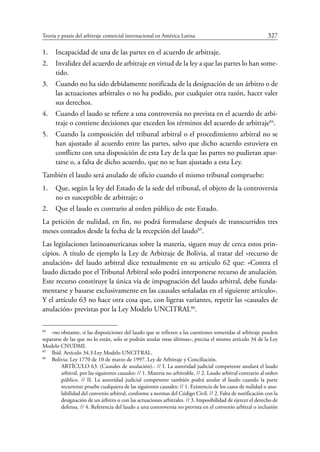 Teoría y praxis del arbitraje comercial internacional en América Latina	 327
1.	 Incapacidad de una de las partes en el acuerdo de arbitraje.
2.	 Invalidez del acuerdo de arbitraje en virtud de la ley a que las partes lo han some-
tido.
3.	 Cuando no ha sido debidamente notificada de la designación de un árbitro o de
las actuaciones arbitrales o no ha podido, por cualquier otra razón, hacer valer
sus derechos.
4.	 Cuando el laudo se refiere a una controversia no prevista en el acuerdo de arbi-
traje o contiene decisiones que exceden los términos del acuerdo de arbitraje84
.
5.	 Cuando la composición del tribunal arbitral o el procedimiento arbitral no se
han ajustado al acuerdo entre las partes, salvo que dicho acuerdo estuviera en
conflicto con una disposición de esta Ley de la que las partes no pudieran apar-
tarse o, a falta de dicho acuerdo, que no se han ajustado a esta Ley.
También el laudo será anulado de oficio cuando el mismo tribunal compruebe:
1.	 Que, según la ley del Estado de la sede del tribunal, el objeto de la controversia
no es susceptible de arbitraje; o
2.	 Que el laudo es contrario al orden público de este Estado.
La petición de nulidad, en fin, no podrá formularse después de transcurridos tres
meses contados desde la fecha de la recepción del laudo85
.
Las legislaciones latinoamericanas sobre la materia, siguen muy de cerca estos prin-
cipios. A título de ejemplo la Ley de Arbitraje de Bolivia, al tratar del «recurso de
anulación» del laudo arbitral dice textualmente en su artículo 62 que: «Contra el
laudo dictado por el Tribunal Arbitral solo podrá interponerse recurso de anulación.
Este recurso constituye la única vía de impugnación del laudo arbitral, debe funda-
mentarse y basarse exclusivamente en las causales señaladas en el siguiente artículo».
Y el artículo 63 no hace otra cosa que, con ligeras variantes, repetir las «causales de
anulación» previstas por la Ley Modelo UNCITRAL86
.
84
	 «no obstante, si las disposiciones del laudo que se refieren a las cuestiones sometidas al arbitraje pueden
separarse de las que no lo están, solo se podrán anular estas últimas», precisa el mismo artículo 34 de la Ley
Modelo CNUDMI.
85
	 Ibíd. Artículo 34.3 Ley Modelo Uncitral.
86
	 Bolivia: Ley 1770 de 10 de marzo de 1997. Ley de Arbitraje y Conciliación.
ARTÍCULO 63. (Causales de anulación).- // I. La autoridad judicial competente anulará el laudo
arbitral, por las siguientes causales: // 1. Materia no arbitrable. // 2. Laudo arbitral contrario al orden
público. // II. La autoridad judicial competente también podrá anular el laudo cuando la parte
recurrente pruebe cualquiera de las siguientes causales: // 1. Existencia de los casos de nulidad o anu-
labilidad del convenio arbitral, conforme a normas del Código Civil. // 2. Falta de notificación con la
designación de un árbitro o con las actuaciones arbitrales. // 3. Imposibilidad de ejercer el derecho de
defensa. // 4. Referencia del laudo a una controversia no prevista en el convenio arbitral o inclusión
 