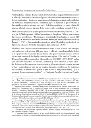 Teoría y praxis del arbitraje comercial internacional en América Latina	 301
América Latina implica, de una parte la apertura total de los países latinoamericanos
al arbitraje como medio fundamental para la solución de sus controversias comercia-
les internacionales, y de otra, su mayor compatibilidad, por no decir uniformidad en
sus normas de derecho sustancial o sustantivo, o por lo menos en lo que se refiere a la
forma del acuerdo de arbitraje (artículo II de la Convención) y a la plena validez del
acuerdo arbitral, a menos que una de las partes pruebe su nulidad (artículo V 1. a) ).
Otras convenciones de las que los países latinoamericanos forman parte son: a) Con-
vención de Washington de 1965 («Convenio sobre Arreglo de Diferencias relativas a
Inversiones entre Estados y Nacionales de otros Estados») ratificado por más de 140
países5
; b) «Convención Interamericana sobre Arbitraje Comercial Internacional» de
Panamá (1975)6
; c) Convención Interamericana sobre Eficacia Extraterritorial de las
Sentencias y Laudos Arbitrales Extranjeros, de Montevideo (1979)7
.
Al lado de estas convenciones relativamente recientes existen otras de carácter regio-
nal mucho más antiguas, que si bien no tratan el arbitraje en modo detallado, aluden
a él y permiten la irradiación de sus efectos a los países latinoamericanos a través
del reconocimiento de los laudos arbitrales extranjeros. Ellas son los Tratados de
Derecho Procesal Internacional de Montevideo de 1888-1889 y 1939-19408
, ambos
con un título dedicado a los exhortos, sentencias y fallos arbitrales, y cuyos artícu-
los 5 disponen al unísono que «las sentencias y fallos arbitrales dictados en asuntos
civiles y comerciales en uno de los Estados signatarios, tendrán en los territorios
de los demás, la misma fuerza que en el país en que se han pronunciado […]» a la
­presencia de determinados requisitos9
; y el Código de Derecho Internacional Privado
5
	 Los países latinoamericanos miembros del CIADI (entre paréntesis la fecha de adhesión) son: Argentina
(28.11.1994), Chile (24.10.1991), Colombia (14.08.1997), Costa Rica (27.05.1993), Ecuador (14.02.1986),
El Salvador (05.04.1984), Guatemala (20.02.2003), Nicaragua (19.04.1995), Panamá (08.05.1996), Para-
guay (06.02.1983), Perú (08.09.1993), Uruguay (08.09.2000), Venezuela (01.06.1995).
6
	 Aprobada por la Primera Conferencia Especializada Interamericana de Derecho Internacional Pri-
vado (CIDIP I) de Panamá (1975). Ha sido ratificada por todos los países latinoamericanos a excepción de
República Dominicana. Véase BRICEÑO BERRÚ, J. E. «Las convenciones interamericanas sobre derecho
comercial internacional». Rivista di diritto internazionale privato e processuale, 4, 1986, pp. 799-818, y sobre
la de Arbitraje Comercial Internacional, pp. 809-812. También PÉREZ PACHECO, Y. «Los aportes de la
Conferencia Especializada Interamericana sobre Derecho internacional privado en materia de arbitraje inter-
nacional». Boletín Mexicano de Derecho Comparado, 121, 2008, pp. 357-384.
7
	 Aprobada por la Segunda Conferencia Especializada de Derecho Internacional Privado (CIDIP-II) de
Montevideo (1979), ha sido ratificada por Argentina, Bolivia, Brasil, Colombia, Ecuador, México, Paraguay,
Perú, Uruguay y Venezuela. Véase Briceño Berrú, José Enrique. «Las conferencias especializadas inte-
ramericanas sobre derecho internacional privado y las convenciones interamericanas de derecho internacional
civil y procesal civil», Rivista di diritto internazionale privato e processuale, 1, 1982, pp. 27-59.
8
	 El de 1889 ha sido ratificado por Argentina, Bolivia, Colombia, Paraguay, Perú y Uruguay; y el de 1940
por Argentina, Paraguay y Uruguay.
9
	 La mayoría de estos requisitos (carácter de cosa juzgada del fallo arbitral, citación y defensa de la parte
contra quien se ha dictado, no contrariedad al orden público) se encuentran en la Convención de Nueva York
 
