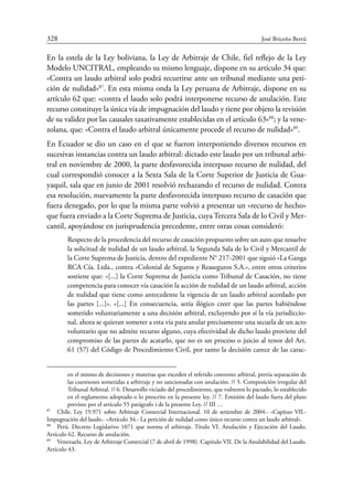 328	 José Briceño Berrú
En la estela de la Ley boliviana, la Ley de Arbitraje de Chile, fiel reflejo de la Ley
Modelo UNCITRAL, empleando su mismo lenguaje, dispone en su artículo 34 que:
«Contra un laudo arbitral solo podrá recurrirse ante un tribunal mediante una peti-
ción de nulidad»87
. En esta misma onda la Ley peruana de Arbitraje, dispone en su
artículo 62 que: «contra el laudo solo podrá interponerse recurso de anulación. Este
recurso constituye la única vía de impugnación del laudo y tiene por objeto la revisión
de su validez por las causales taxativamente establecidas en el artículo 63»88
; y la vene-
zolana, que: «Contra el laudo arbitral únicamente procede el recurso de nulidad»89
.
En Ecuador se dio un caso en el que se fueron interponiendo diversos recursos en
sucesivas instancias contra un laudo arbitral: dictado este laudo por un tribunal arbi-
tral en noviembre de 2000, la parte desfavorecida interpuso recurso de nulidad, del
cual correspondió conocer a la Sexta Sala de la Corte Superior de Justicia de Gua-
yaquil, sala que en junio de 2001 resolvió rechazando el recurso de nulidad. Contra
esa resolución, nuevamente la parte desfavorecida interpuso recurso de casación que
fuera denegado, por lo que la misma parte volvió a presentar un «recurso de hecho»
que fuera enviado a la Corte Suprema de Justicia, cuya Tercera Sala de lo Civil y Mer-
cantil, apoyándose en jurisprudencia precedente, entre otras cosas consideró:
Respecto de la procedencia del recurso de casación propuesto sobre un auto que resuelve
la solicitud de nulidad de un laudo arbitral, la Segunda Sala de lo Civil y Mercantil de
la Corte Suprema de Justicia, dentro del expediente N° 217-2001 que siguió «La Ganga
RCA Cía. Ltda., contra «Colonial de Seguros y Reaseguros S.A.», entre otros criterios
sostiene que: «[...] la Corte Suprema de Justicia como Tribunal de Casación, no tiene
competencia para conocer vía casación la acción de nulidad de un laudo arbitral, acción
de nulidad que tiene como antecedente la vigencia de un laudo arbitral acordado por
las partes [...]». «[...] En consecuencia, sería ilógico creer que las partes habiéndose
sometido voluntariamente a una decisión arbitral, excluyendo por sí la vía jurisdiccio-
nal, ahora se quieran someter a esta vía para anular precisamente una secuela de un acto
voluntario que no admite recurso alguno, cuya efectividad de dicho laudo proviene del
compromiso de las partes de acatarlo, que no es un proceso o juicio al tenor del Art.
61 (57) del Código de Procedimiento Civil, por tanto la decisión carece de las carac-
en el mismo de decisiones y materias que exceden el referido convenio arbitral, previa separación de
las cuestiones sometidas a arbitraje y no sancionadas con anulación. // 5. Composición irregular del
Tribunal Arbitral. // 6. Desarrollo viciado del procedimiento, que vulneren lo pactado, lo establecido
en el reglamento adoptado o lo prescrito en la presente ley. // 7. Emisión del laudo fuera del plazo
previsto por el artículo 55 parágrafo i de la presente Ley. // III …
87
	 Chile. Ley 19.971 sobre Arbitraje Comercial Internacional. 10 de setiembre de 2004.- «Capítuo VII.-
Impugnación del laudo.- «Artículo 34.- La petición de nulidad como único recurso contra un laudo arbitral».
88
	 Perú. Decreto Legislativo 1071 que norma el arbitraje. Título VI. Anulación y Ejecución del Laudo.
Artículo 62. Recurso de anulación.
89
	 Venezuela. Ley de Arbitraje Comercial (7 de abril de 1998). Capítulo VII. De la Anulabilidad del Laudo.
Artículo 43.
 