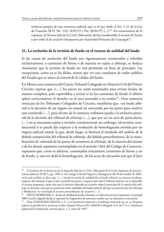 Teoría y praxis del arbitraje comercial internacional en América Latina	 329
terísticas propias de una sentencia judicial, que es al que alude el Art. 2 (r) de la Ley
de Casación (R.O. No. 192: 18.05.93 y No. 08.04.97) [...]»90
. En consecuencia de lo
expuesto, la Tercera Sala de lo Civil y Mercantil, declara inadmisible el recurso de hecho
y por ende el de casación interpuesto por Autoridad Portuaria de Guayaquil.91
.
21. La exclusión de la revisión de fondo en el recurso de nulidad del laudo
Si las causas de anulación del laudo son rigurosamente enumeradas y referidas
exclusivamente a cuestiones de forma o de materia no sujeta a arbitraje, se deduce
claramente que la revisión de fondo no está permitida en línea de principio. Las
excepciones, como ya se ha dicho, tienen que ver con cuestiones de orden público
del Estado que se avoca al control de la validez del laudo.
En México una sentencia del Cuarto Tribunal Colegiado en Materia Civil del Primer
Circuito expresa que «[…] los jueces no están autorizados para revisar laudos de
manera completa, pues equivaldría a revisar si en las cuestiones de fondo el árbitro
aplicó correctamente el derecho en el caso sometido a su cesión»92
. Otra sentencia
mexicana de los Tribunales Colegiados de Circuito, manifiesta que: «un laudo arbi-
tral es la decisión de un órgano no estatal así convenida por las partes para resolver
una contienda […], para efectos de la instancia ordinaria queda a la exclusiva potes-
tad de la decisión del tribunal de arbitraje […], que por ser un acto de particulares,
[…] no se encuentra sujeto a revisión constitucional; sin embargo, tal revisión cons-
titucional sí se puede dar respecto a la resolución de homologación emitida por un
órgano judicial estatal, la que, desde luego, se limitará al resultado del análisis de la
debida composición del tribunal de arbitraje, del debido procedimiento, de la mani-
festación de voluntad de las partes de someterse al arbitraje, de la materia del mismo
y de los demás supuestos contemplados en el artículo 1462 del Código de Comercio,
supuestos que, como se advierte, contemplan únicamente cuestiones de forma y no
de fondo, y, una vez dada la homologación, de los actos de ejecución con que el Juez
90
	 «Citaciones de la Sentencia de la Segunda Sala de lo Civil y Mercantil de la Corte Suprema de Justicia».
Gaceta Judicial, XVII(7), pp. 1909 ss. (La Ganga-Colonial Seguros y Reaseguros) del 10 de octubre de 2001,
en la cual también se dice: que «[…] siendo la acción de nulidad de un laudo arbitral, un recurso incidente,
respecto del arbitraje al que se han sometido las partes y respecto del cual el Tribunal inferior, no es admisible
el recurso propuesto, tanto más que la decisión objetada no resuelve sobre lo principal de la materia del arbi-
traje en derecho, sino que se pronuncia sobre nulidades del laudo arbitral, del que la posterior Ley de Arbitraje
y Mediación, no contempla el recurso extraordinario de casación […]».
91
	 ORTIZ HERBENER, A. Acción de nulidad de laudos arbitrales en el derecho procesal ecuatoriano. Guayaquil
2009 (versión digital) donde se reportan los fragmentos de sentencia citados con un exhaustivo comentario.
92
	 Véase FERNÁNDEZ ROZAS, J. C. La Constitución mexicana y el arbitraje comercial, op. cit. p. 83 quien
reporta el párrafo de la sentencia citada: Amparo Directo DC-1664/96 («Megaluf, S.A. de C.V.»). Semanario
Judicial de la Federación, novena época, t. V, mayo de 1997.
 