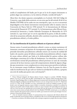 330	 José Briceño Berrú
auxilia al cumplimiento del laudo; por lo que en la vía de amparo únicamente se
podrán alegar esas cuestiones y no las relativas al fondo y sentido del laudo»93
.
Ahora bien «los demás supuestos contemplados en el artículo 1462 del Código de
Comercio» a que alude dicha sentencia, no son otros que los del artículo 36 de la Ley
Modelo CNUDMI, de los cuales son una trascripción y que a su vez se encuentran
desperdigados en los demás instrumentos internacionales sobre la materia como la
Convención de Nueva York de 1958 (artículo V), la Interamericana de Arbitraje
Comercial de Panamá de 1975 (artículo 5) y la Interamericana sobre Eficacia Extra-
territorial de Sentencias y Laudos Arbitrales Extranjeros de Montevideo de 1979
(artículo 2), y que tienen que ver con la capacidad de las partes, la falta de notifica-
ción de las actuaciones arbitrales, decisión sobre cuestiones no previstas, defectos del
procedimiento arbitral, y el orden público.
22. Las interferencias de la justicia ordinaria en el proceso arbitral
Atentar contra el normal procedimiento arbitral o contra su mismo nacimiento (al
instaurarse constantes excepciones de incompetencia alegando fútiles motivos) o al
pretender derrumbar procedimientos arbitrales enteros con recursos de nulidad del
laudo o de casación a pesar de haberse consentido al procedimiento arbitral, es signo
de escasa cultura arbitral, que linda en la deshonestidad de quienes utilizan tales
subterfugios conscientes de su falta de fundamento. Los obstáculos y trabas al des-
envolvimiento normal del procedimiento arbitral provienen no tanto de eventuales
carencias de las leyes internas cuanto del comportamiento desleal de algunos aboga-
dos que encuentran a veces complacencia en ciertos jueces poco proclives al arbitraje.
En un interesante ensayo Guillermo Lohmann Luca de Tena ha puesto de relieve
todas las interferencias de que suele ser víctima la actividad de los árbitros, y propone
una serie de medias para poner coto a tal situación94
.
93
	 Primer Tribunal Colegiado del Décimo Quinto Circuito. Amparo en revisión 138/2002. Mecalux,
México, S.A. de C.V. 28 de mayo de 2002. Unanimidad de votos. Ponente: Pedro Fernando Reyes Colín.
Secretario: Ángel Rodríguez Rico. Lo Mismo dígase para la sentencia del 6 de diciembre de 2001 del Séptimo
Tribunal Colegiado en Materia Civil del Primer Circuito en el caso «Grupo Garce S.A. de C.V. / Pipetronix
S.A de C.V.» (Exp. Nª RC-154/2001) en la que, sosteniendo que el juicio de nulidad no puede ser consi-
derado como una segunda instancia ya que su objeto se encuentra circunscrito a controlar si se realizan los
supuestos para poder anular el laudo arbitral, se llama en causa el artículo 1457 del Còdigo de Comercio, el
cual no es otra cosa que una reproducción con los ajustes del caso del artículo 34 («La petición de nulidad
como único recurso contra un laudo arbitral») de la Ley Modelo CNUDMI, artículo que a su vez refleja los
mismos requisitos del artìculo 36 de la misma ley modelo, que enumera los motivos para denegar el recono-
cimiento o ejecución del laudo arbitral.
94
	 «Una vez iniciado el proceso arbitral, el cuestionamiento de la competencia del tribunal arbitral solo
puede ser planteado ante los propios árbitros y decidido por ellos. Es la conocida regla kompetenz-kompetenz
… Concierne en exclusiva a los árbitros decidir sobre su propia competencia, porque ellos son toda y la única
 