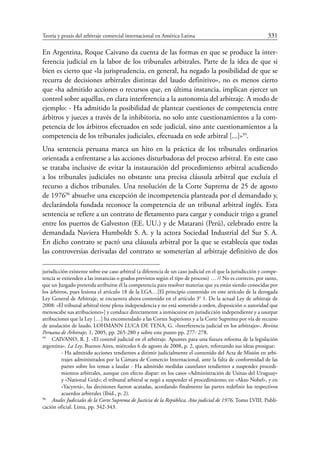 Teoría y praxis del arbitraje comercial internacional en América Latina	 331
En Argentina, Roque Caivano da cuenta de las formas en que se produce la inter-
ferencia judicial en la labor de los tribunales arbitrales. Parte de la idea de que si
bien es cierto que «la jurisprudencia, en general, ha negado la posibilidad de que se
recurra de decisiones arbitrales distintas del laudo definitivo», no es menos cierto
que «ha admitido acciones o recursos que, en última instancia, implican ejercer un
control sobre aquéllas, en clara interferencia a la autonomía del arbitraje. A modo de
ejemplo: - Ha admitido la posibilidad de plantear cuestiones de competencia entre
árbitros y jueces a través de la inhibitoria, no solo ante cuestionamientos a la com-
petencia de los árbitros efectuados en sede judicial, sino ante cuestionamientos a la
competencia de los tribunales judiciales, efectuada en sede arbitral [...]»95
.
Una sentencia peruana marca un hito en la práctica de los tribunales ordinarios
orientada a enfrentarse a las acciones disturbadoras del proceso arbitral. En este caso
se trataba inclusive de evitar la instauración del procedimiento arbitral acudiendo
a los tribunales judiciales no obstante una precisa cláusula arbitral que excluía el
recurso a dichos tribunales. Una resolución de la Corte Suprema de 25 de agosto
de 197696
absuelve una excepción de incompetencia planteada por el demandado y,
declarándola fundada reconoce la competencia de un tribunal arbitral inglés. Esta
sentencia se refiere a un contrato de fletamento para cargar y conducir trigo a granel
entre los puertos de Galveston (EE. UU.) y de Matarani (Perú), celebrado entre la
demandada Naviera Humboldt S. A. y la actora Sociedad Industrial del Sur S. A.
En dicho contrato se pactó una cláusula arbitral por la que se establecía que todas
las controversias derivadas del contrato se someterían al arbitraje definitivo de dos
jurisdicción existente sobre ese caso arbitral (a diferencia de un caso judicial en el que la jurisdicción y compe-
tencia se extienden a las instancias o grados previstos según el tipo de proceso) … // No es correcto, por tanto,
que un Juzgado pretenda atribuirse él la competencia para resolver materias que ya están siendo conocidas por
los árbitros, pues lesiona el artículo 18 de la LGA…[El principio contenido en este artículo de la derogada
Ley General de Arbitraje, se encuentra ahora contenido en el artículo 3° 1. De la actual Ley de arbitraje de
2008: «El tribunal arbitral tiene plena independencia y no está sometido a orden, disposición o autoridad que
menoscabe sus atribuciones»] y conduce directamente a inmiscuirse en jurisdicción independiente y a usurpar
atribuciones que la Ley […] ha encomendado a las Cortes Superiores y a la Corte Suprema por vía de recurso
de anulación de laudo. LOHMANN LUCA DE TENA, G. «Interferencia judicial en los arbitrajes». Revista
Peruana de Arbitraje, 1, 2005, pp. 265-280 y sobre este punto pp. 277- 278.
95
	 CAIVANO, R. J. «El control judicial en el arbitraje. Apuntes para una futura reforma de la legislación
argentina». La Ley, Buenos Aires, miércoles 6 de agosto de 2008, p. 2, quien, reforzando sus ideas prosigue:
- Ha admitido acciones tendientes a dirimir judicialmente el contenido del Acta de Misión en arbi-
trajes administrados por la Cámara de Comercio Internacional, ante la falta de conformidad de las
partes sobre los temas a laudar - Ha admitido medidas cautelares tendientes a suspender procedi-
mientos arbitrales, aunque con efecto dispar: en los casos «Administración de Usinas del Uruguay»
y «National Grid»; el tribunal arbitral se negó a suspender el procedimiento; en «Akzo Nobel», y en
«Yacyretá», las decisiones fueron acatadas, acordando finalmente las partes redefinir los respectivos
acuerdos arbitrales (Ibíd., p. 2).
96
	 Anales Judiciales de la Corte Suprema de Justicia de la República, Año judicial de 1976. Tomo LVIII. Publi-
cación oficial. Lima, pp. 342-343.
 