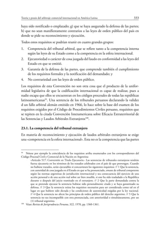 Teoría y praxis del arbitraje comercial internacional en América Latina	 333
haya sido notificado o emplazado; g) que se haya asegurado la defensa de las partes;
h) que no sean manifiestamente contrarios a las leyes de orden público del país en
donde se pide su reconocimiento y ejecución.
Todos estos requisitos se podrían reunir en cuatro grandes grupos:
1.	 Competencia del tribunal arbitral, que se refiere tanto a la competencia interna
según las leyes de su Estado como a la competencia en la esfera internacional.
2.	 Ejecutoriedad o carácter de cosa juzgada del laudo en conformidad a las leyes del
Estado en que se emitió.
3.	 Garantía de la defensa de las partes, que comprende también el cumplimiento
de los requisitos formales y la notificación del demandado; y
4.	 No contrariedad con las leyes de orden público.
Los requisitos de esta Convención no son otra cosa que el producto de la unifor-
midad legislativa de que la codificación internacional es capaz de realizar, pues a
nadie escapa que ellos se encuentran en los códigos procesales de todas las repúblicas
latinoamericanas99
. Una sentencia de los tribunales peruanos declarando la validez
d un fallo arbitral alemán emitido en 1966, lo hace sobre la base del examen de los
requisitos exigidos por el Código de Procedimientos Civiles peruano, requisitos que
se repiten en la citada Convención Interamericana sobre Eficacia Extraterritorial de
las Sentencias y Laudos Arbitrales Extranjeros100
.
23.1. La competencia del tribunal extranjero
En materia de reconocimiento y ejecución de laudos arbitrales extranjeros se exige
una «competencia en la esfera internacional». Esta no es la competencia que las partes
99
	 Nótese por ejemplo la coincidencia de los requisitos arriba enumerados con los correspondientes del
Código Procesal Civil y Comercial de la Nación en Argentina:
«Artículo 517: Conversión en Título Ejecutorio.- Las sentencias de tribunales extranjeros tendrán
fuerza ejecutoria en los términos de los tratados celebrados con el país de que provengan. Cuando
no hubiese tratados, serán ejecutables si concurriesen los siguientes requisitos: // 1 Que la sentencia,
con autoridad de cosa juzgada en el Estado en que se ha pronunciado, emane de tribunal competente
según las normas argentinas de jurisdicción internacional y sea consecuencia del ejercicio de una
acción personal o de una acción real sobre un bien mueble, si este ha sido trasladado a la República
durante o después del juicio tramitado en el extranjero. // 2 Que la parte demandada contra la
que se pretende ejecutar la sentencia hubiese sido personalmente citada y se haya garantizado su
defensa. // 3 Que la sentencia reúna los requisitos necesarios para ser considerada como tal en el
lugar en que hubiere sido dictada y las condiciones de autenticidad exigidas por la ley nacional.
// 4 Que la sentencia no afecte los principios de orden público del derecho argentino. // 5 Que la
sentencia no sea incompatible con otra pronunciada, con anterioridad o simultáneamente, por un
(1) tribunal argentino.
100
	Véase Revista de Jurisprudencia Peruana, 322, 1970, pp. 1360-1361.
 