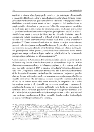 334	 José Briceño Berrú
confieren al tribunal arbitral para que les resuelva la controversia por ellos sometida
a su decisión. El tribunal ordinario que deberá controlar la validez del laudo extran-
jero deberá verificar también que dicha sentencia arbitral no se haya pronunciado o
decidido sobre cuestiones que son de exclusiva competencia de los tribunales de su
propio país (del tribunal que lo va a reconocer). Por ello, aunque parezca paradójico
se puede decir que «la competencia del tribunal extranjero en el orden internacional
[…] descansa en el derecho nacional» del país en que se pretende ejecutar el laudo101
.
Ateniéndonos a estos conceptos jurídicos, para los tribunales brasileños carece de
competencia judicial internacional el tribunal arbitral extranjero que decida en
relación con acciones sobre inmuebles ubicados en el Brasil y sobre inventarios y
particiones102
. En este mismo orden de ideas, un tribunal extranjero no tendrá com-
petencia en la esfera internacional para el Perú cuando decida sobre: a) acciones reales
que se refieran a predios ubicados en la República, b) acciones relativas a obligacio-
nes que se ejecuten en la República, y c) acciones civiles derivadas de delitos o faltas
perpetrados o cuyo resultado se hayan producido en la República. En estos casos la
competencia es exclusiva de los tribunales peruanos103
.
Como quiera que la Convención Interamericana sobre Eficacia Extraterritorial de
las Sentencias y Laudos Arbitrales Extranjeros de Montevideo de mayo de 1979 no
abordara completamente el aspecto de la competencia en la esfera internacional, seis
años más tarde, en mayo de 1985 se suscribió en La Paz la Convención Interameri-
cana sobre Competencia en la Esfera Internacional para la Eficacia Extraterritorial
de las Sentencias Extranjera», en donde establece normas de competencia para los
diversos tipos de acciones (personales de naturaleza patrimonial, reales sobre bienes
muebles e inmuebles, y las derivadas de contratos mercantiles internacionales). Para
el caso de las acciones reales sobre bienes inmuebles, la competencia en la esfera
internacional subsiste si tales inmuebles «se encuentran situados en el momento de
entablarse la demanda en el territorio del Estado parte donde fue pronunciada la
sentencia». Esta Convención que excluye el arbitraje de su aplicación (artículo 6° i)
de la misma) sirve para precisar el concepto de competencia en la esfera internacional
y, en particular, cuando se trata de bienes inmuebles situados en el territorio del país
en que se pretenda ejecutar la relativa sentencia,
101
	 Véase GOLDSCHMIDT, W. Derecho Internacional Privado. Buenos Aires: Depalma, 1988, pp. 484-485.
102
	 Brasil. Código de Processo Civil. Lei 5.869, de 11 de Janeiro de 1973. «Artículo 89. - Compete à autori-
dade judiciária brasileira, com exclusão de qualquer outra: // I - conhecer de ações relativas a imóveis situados
no Brasil; // II - proceder a inventário e partilha de bens, situados no Brasil, ainda que o autor da herança seja
estrangeiro e tenha residido fora do território nacional».
103
	 Artículo 2058 del Código Civil peruano de 1984. Véase BRICEÑO BERRÚ, J. E. «El arbitraje comer-
cial internacional en América Latina». Rivista di dirittoi internazionale privato e processuale, XXVII(3), 1991,
pp. 659-690, y sobre este punto 669-671.
 