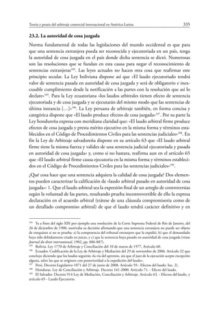 Teoría y praxis del arbitraje comercial internacional en América Latina	 335
23.2. La autoridad de cosa juzgada
Norma fundamental de todas las legislaciones del mundo occidental es que para
que una sentencia extranjera pueda ser reconocida y ejecutoriada en un país, tenga
la autoridad de cosa juzgada en el país donde dicha sentencia se dictó. Numerosas
son las resoluciones que se fundan en esta causa para negar el reconocimiento de
sentencias extranjeras104
. Las leyes actuales no hacen otra cosa que reafirmar este
principio secular. La Ley boliviana dispone así que «El laudo ejecutoriado tendrá
valor de sentencia pasada en autoridad de cosa juzgada y será de obligatorio e inex-
cusable cumplimiento desde la notificación a las partes con la resolución que así lo
declare»105
. Para la Ley ecuatoriana «los laudos arbitrales tienen efecto de sentencia
ejecutoriada y de cosa juzgada y se ejecutarán del mismo modo que las sentencias de
última instancia […]»106
. La Ley peruana de arbitraje también, en forma concisa y
categórica dispone que «El laudo produce efectos de cosa juzgada»107
. Por su parte la
Ley hondureña expresa con meridiana claridad que: «El laudo arbitral firme produce
efectos de cosa juzgada y presta mérito ejecutivo en la misma forma y términos esta-
blecidos en el Código de Procedimientos Civiles para las sentencias judiciales»108
. En
fin la Ley de Arbitraje salvadoreña dispone en su artículo 63 que «El laudo arbitral
firme tiene la misma fuerza y validez de una sentencia judicial ejecutoriada y pasada
en autoridad de cosa juzgada» y, como si no bastara, reafirma aun en el artículo 65
que «El laudo arbitral firme causa ejecutoria en la misma forma y términos estableci-
dos en el Código de Procedimientos Civiles para las sentencias judiciales»109
.
¿Qué cosa hace que una sentencia adquiera la calidad de cosa juzgada? Dos elemen-
tos pueden caracterizar la calificación de «laudo arbitral pasado en autoridad de cosa
juzgada»: 1. Que el laudo arbitral sea la expresión final de un arreglo de controversias
según la voluntad de las partes, resultando prueba incontrovertible de ello la expresa
declaración en el acuerdo arbitral (trátese de una cláusula compromisoria como de
un detallado compromiso arbitral) de que el laudo tendrá carácter definitivo y en
104
	 Ya a fines del siglo XIX por ejemplo una resolución de la Corte Suprema Federal de Río de Janeiro, del
26 de diciembre de 1900, motivaba su decisión afirmando que una sentencia extranjera no puede ser objeto
de exequátur si no se prueba: a) la competencia del tribunal extranjero que la expidió, b) que el demandado
haya sido debidamente citado en juicio, y c) que la sentencia haya pasado en autoridad de cosa juzgada (véase
Journal du droit international, 1902, pp. 886-887).
105
	 Bolivia. Ley 1770 de Arbitraje y Conciliación del 10 de marzo de 1977. Artículo 60.
106
	 Ecuador. Codificación de la Ley de Arbitraje y Mediación del 29 de noviembre de 2006. Artículo 32 que
concluye diciendo que los laudos seguirán «la vía del apremio, sin que el juez de la ejecución acepte excepción
alguna, salvo las que se originen con posterioridad a la expedición del laudo».
107
	Perú. Decreto Legislativo 1071 del 27 de junio de 2008. Artículo 59.- Efectos del laudo. Inc. 2).
108
	 Honduras. Ley de Conciliación y Arbitraje. Decreto 161-2000. Artículo 71. - Efecto del laudo.
109
	 El Salvador. Decreto 914 Ley de Mediación, Conciliación y Arbitraje. Artículo 63. - Efectos del laudo, y
artículo 65 - Laudo Ejecutorio.
 