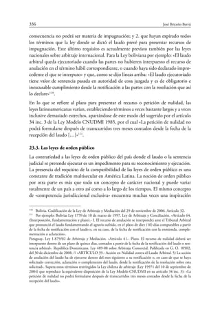 336	 José Briceño Berrú
consecuencia no podrá ser materia de impugnación; y 2. que hayan expirado todos
los términos que la ley donde se dictó el laudo prevé para presentar recursos de
impugnación. Este último requisito es actualmente previsto también por las leyes
nacionales sobre arbitraje internacional. Para la Ley boliviana por ejemplo: «El laudo
arbitral queda ejecutoriado cuando las partes no hubieren interpuesto el recurso de
anulación en el término hábil correspondiente, o cuando haya sido declarado impro-
cedente el que se interpuso» y que, como se dijo líneas arriba: «El laudo ejecutoriado
tiene valor de sentencia pasada en autoridad de cosa juzgada y es de obligatorio e
inexcusable cumplimiento desde la notificación a las partes con la resolución que así
lo declare»110
.
En lo que se refiere al plazo para presentar el recurso o petición de nulidad, las
leyes latinoamericanas varían, estableciendo términos a veces bastante largos y a veces
inclusive demasiado estrechos, apartándose de este modo del sugerido por el artículo
34 inc. 3 de la Ley Modelo CNUDMI 1985, por el cual «La petición de nulidad no
podrá formularse después de transcurridos tres meses contados desde la fecha de la
recepción del laudo […]»111
.
23.3. Las leyes de orden público
La contrariedad a las leyes de orden público del país donde el laudo o la sentencia
judicial se pretende ejecutar es un impedimento para su reconocimiento y ejecución.
La presencia del requisito de la compatibilidad de las leyes de orden público es una
constante de tradición multisecular en América Latina. La noción de orden público
por otra parte es más que todo un concepto de carácter nacional y puede variar
totalmente de un país a otro así como a lo largo de los tiempos. El mismo concepto
de «competencia jurisdiccional exclusiva» encuentra muchas veces una inspiración
110
	 Bolivia. Codificación de la Ley de Arbitraje y Mediación del 29 de noviembre de 2006. Artículo 32.
111
	 Por ejemplo: Bolivia: Ley 1770 de 10 de marzo de 1997. Ley de Arbitraje y Conciliación. «Artículo 64.
(Interposición, fundamentación y plazo).- I. El recurso de anulación se interpondrá ante el Tribunal Arbitral
que pronunció el laudo fundamentando el agravio sufrido, en el plazo de diez (10) días computables a partir
de la fecha de notificación con el laudo o, en su caso, de la fecha de notificación con la enmienda, comple-
mentación o aclaración».
Paraguay. Ley 1.879/02 de Arbitraje y Mediación. «Artículo 41.- Plazo. El recurso de nulidad deberá ser
interpuesto dentro de un plazo de quince días, contados a partir de la fecha de la notificación del laudo o sen-
tencia arbitral». República Dominicana. Ley 489-08 sobre Arbitraje Comercial. Publicada en G. O. 10502,
del 30 de diciembre de 2008. // «ARTÍCULO 39.- Acción en Nulidad contra el Laudo Arbitral. 5) La acción
de anulación del laudo ha de ejercerse dentro del mes siguiente a su notificación o, en caso de que se haya
solicitado corrección, aclaración o complemento del laudo, desde la notificación de la resolución sobre esta
solicitud». Supera estos términos restringidos la Ley chilena de arbitraje (Ley 19971 del 10 de septiembre de
2004) que reproduce la equivalente disposición de la Ley Modelo CNUDMI en su artículo 34 inc. 3): «La
petición de nulidad no podrá formularse después de transcurridos tres meses contados desde la fecha de la
recepción del laudo».
 