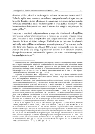 Teoría y praxis del arbitraje comercial internacional en América Latina	 337
de orden público, el cual se ha distinguido inclusive en interno e internacional112
.
Todas las legislaciones latinoamericanas llevan incorporadas desde tiempos remotos
la noción de orden público, admitiendo la ejecución en su territorio de las sentencias
extranjeras en la medida en que no atenten contra el orden público nacional113
. Todas
las convenciones latinoamericanas sobre la materia han recogido este principio del
orden público114
.
Numerosa es también la jurisprudencia que se acoge a los principios de orden público
interno para rechazar el reconocimiento y ejecución de sentencias y laudos extran-
jeros. Señalamos a título ejemplificativo dos antiguas sentencias: una, del Tribunal
Supremo de Brasil, de 1906, en la que, fundándose en los conceptos de soberanía
nacional y orden público, se rechaza una sentencia portuguesa115
, y otra, una resolu-
ción de la Corte Suprema de Chile, de 1961, la que, considerando como de orden
público una norma que otorga la jurisdicción exclusiva a los tribunales chilenos,
deniega el exequátur de una resolución argentina que manda «trabar embargo sobre
bienes del demandado»116
.
112
	 «En una posición más compleja y reciente» —dice Aguilar Navarro— el orden público interno represen-
taría la imposición de aquellas normas que el ordenamiento del Foro considera como inderogables, normas
vigentes con una especial reserva de aplicación (Sperduti); en tanto que el orden público internacional se
presenta como una excepción a la aplicación de las normas materiales extranjeras, como una negative alloca-
tion (Wengler)» (AGUILAR NAVARRO, M. Derecho Internacional Privado, Vol. I, Tomo II. Parte Segunda,
Madrid: Universidad Complutense, 1982, pp. 187-235).
113
	 Argentina: artículo 515 inc. 4 del Código Procesal Civil y Comercial de la Nación; Colombia: artículo
694 inc. 2 del Código de Procedimiento Civil; Perú: artículo 2060 del Código Civil; Uruguay: artículo 539
inc. 8 del Código General del Proceso. Etc.
114
	 Tratado de Lima de 1878 sobre Derecho Internacional Privado (artículo 54), Tratados de Derecho Procesal
Internacional de Montevideo de 1889 y 1940 (artículo 5), Acuerdo de Caracas de 1911 sobre Ejecución de Actos
Extranjeros (artículo 5 inc. d), Código Bustamante de 1928 (artículo 423 inc. 3; Convención Interamericana
sobre Arbitraje Comercial Internacional de Panamá de 1975 (artículo 5, inc. 2.b); Convención Interamericana
sobre Eficacia Extraterritorial de las Sentencias y Laudos Extranjeros de Montevideo de 1979 (artículo 2 inc. h).
115
	 Brasil: «Resolución del Tribunal Supremo del 26 de mayo de 1906». O Direito, 101, p. 30. Extractos de
esta resolución en Journal du droit international, 1907, pp. 484-487, y en Revue critique de droit international
privé, 1908, pp. 833-834. Fundamentando su decisión, el Tribunal Supremo expresaba: «un dispositivo legal
que, como el artículo 14 del Código Civil Francés, contiene reglas excepcionales de competencia y permite
la citación ante los tribunales de un país de extranjeros que no están domiciliados en tal país, atenta contra la
soberanía de la nación extranjera y será rechazado en nombre del orden público».
116
	 Chile: «Corte Suprema, 19 de junio de 1961 (Alianza Anglo Argentina c. Alfonso Marca)». Revista de
Derecho, Jurisprudencia y Ciencias Sociales y Gaceta de los Tribunales, LVII (1 y 2), 1961, pp. 186-187. Se lee
en esta sentencia: «Los bienes situados en Chile se hallan sometidos a la jurisdicción nacional. En virtud del
artículo 16 del Código Civil, que es de orden público y que constituye una norma de Derecho Internacional,
no puede cumplirse en Chile ninguna resolución de un tribunal extranjero que se refiera a bienes situados
en Chile, ni aun con el ofrecimiento de reciprocidad para casos análogos. En consecuencia, no procede dar
curso al exhorto dirigido por un tribunal argentino para que se embarguen bienes situados en Chile». Otras
sentencia chilenas con doctrina similar: «Resolución de la Corte Suprema del 7 de enero de 1957». Journal
du droit international, 1958, pp. 454-459, y la «Resolución de la Corte Suprema de Chile del 29 de mayo de
1964». Revista de Derecho, LXI (3 y 4), 1964, pp. 129-134.
 