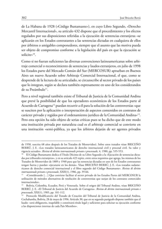 302	 José Briceño Berrú
de La Habana de 1928 («Código Bustamante»), en cuyo Libro Segundo, «Derecho
Mercantil Internacional», su artículo 432 dispone que el procedimiento y los efectos
regulados por sus disposiciones referidas a la ejecución de sentencias extranjeras «se
aplicarán en los Estados contratantes a las sentencias dictadas en cualquiera de ellos
por árbitros o amigables componedores, siempre que el asunto que las motiva pueda
ser objeto de compromiso conforme a la legislación del país en que la ejecución se
solicite»10
.
Como si no fueran suficientes las diversas convenciones latinoamericanas sobre arbi-
traje comercial o reconocimiento de sentencias y laudos extranjeros, en julio de 1998
los Estados parte del Mercado Común del Sur (Mercosur) aprueban en Buenos
Aires un nuevo Acuerdo sobre Arbitraje Comercial Internacional, el que, como se
desprende de la lectura de su articulado, se circunscribe al sector privado de los países
que lo integran, según se declara también expresamente en uno de los considerandos
de su Preámbulo11
.
Pero a nivel regional también existe el Tribunal de Justicia de la Comunidad Andina
que prevé la posibilidad de que los operadores económicos de los Estados parte al
Acuerdo de Cartagena12
puedan recurrir a él para la solución de las controversias «que
se susciten por la aplicación o interpretación de aspectos contenidos en contratos de
carácter privado y regidos por el ordenamiento jurídico de la Comunidad Andina»13
.
Pero esta opción ha sido objeto de serias críticas pues se ha dicho que de este modo
una institución privada por naturaleza cual es el arbitraje comercial se convierte en
una institución «semi-pública, ya que los árbitros dejarán de ser agentes privados
de 1958, suscrita 68 años después de los Tratados de Montevideo). Sobre estos tratados véase Briceño
Berrú, J. E. «Los tratados latinoamericanos de derecho internacional civil y procesal civil. Su valor y
vigencia actuales». Rivista di diritto internazionale privato e processuale, 4, 1980, pp. 535-553.
10
	 El Código Bustamante dedica el Título Décimo de su Libro Segundo a la «Ejecución de sentencias dicta-
das por tribunales extranjeros», y en su artículo 423 repite, entre otros requisitos que agrega, los mismos de los
Tratados de Montevideo de 1889 y 1940 para que las sentencias dictadas en uno de los Estados contratantes
tengan fuerza y puedan «ejecutarse en los demás». Véase Briceño Berrú, J. E. «Los tratados sudame-
ricanos de derecho comercial internacional y el libro segundo del Código Bustamante». Rivista di diritto
internazionale privato e processuale, XXII(1), 1986, pp. 39-66.
11
	 «Considerando […] Que conviene facilitar al sector privado de los Estados Partes del MERCOSUR la
utilización de métodos alternativos de resolución de controversias que surjan de los contratos comerciales
internacionales».
12
	 Bolivia, Colombia, Ecuador, Perú y Venezuela. Sobre el origen del Tribunal Andino, véase BRICEÑO
BERRÚ, J. E. «El Tribunal de Justicia del Acuerdo de Cartagena». Rivista di diritto internazionale privato e
processuale, XXI(1), 1985, pp. 101-112.
13
	 Protocolo Modificatorio del Tratado de Creación del Tribunal de Justicia de la Comunidad Andina,
Cochabamba, Bolivia, 28 de mayo de 1996. Artículo 30, que en su segundo parágrafo dispone también que el
laudo: «será obligatorio, inapelable y constituirá título legal y suficiente para solicitar su ejecución conforme
a las disposiciones internas de cada País Miembro».
 
