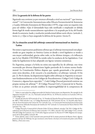 338	 José Briceño Berrú
23.4. La garantía de la defensa de las partes
Siguiendo una corriente ya por entonces afirmada a nivel sea nacional117
que interna-
cional118
, la Convención Interamericana sobre Eficacia Extraterritorial de Sentencias
y Laudos Arbitrales Extranjeros de Montevideo (1979), exige como un requisito más
para tal validez: «Que el demandado haya sido notificado o emplazado en debida
forma legal de modo sustancialmente equivalente a la aceptada por la ley del Estado
donde la sentencia, laudo y resolución jurisdiccional deban surtir efecto» (artículo 2,
inciso e), y «Que se haya asegurado la defensa de las partes» (inciso f).
24.	La situación actual del arbitraje comercial internacional en América
Latina
Sin temor a equivocarnos podríamos afirmar que el arbitraje internacional está adqui-
riendo un gran impulso en América Latina en donde a nivel legislativo se tiende a
una mayor uniformidad, gracias sobre todo, en los últimos tiempos, a la influencia
que la Ley Modelo CNUDMI ha tenido sobre la conducta de los legisladores. Casi
todas las legislaciones la han adoptado con ligeras variantes semánticas.
En Argentina, aunque a la fecha no exista una específica ley de arbitraje, esta viene
reconocida por diversas disposiciones legales partiendo de la misma norma funda-
mental. La Constitución Política dispone que «queda garantizado a los gremios»
entre otros derechos, el de «recurrir a la conciliación y al arbitraje» (artículo 14 bis
par. 2). Por lo demás, las disposiciones legales sobre arbitraje en Argentina se encuen-
tran fundamentalmente en los Códigos de Procedimientos, Código Civil, Código de
Comercio y algunas leyes especiales119
. Cada Código Procesal provincial contiene sus
propias normas de arbitraje120
. El Código Procesal Civil y Comercial de la Nación,
si bien en su primer artículo establece la improrrogabilidad de la competencia de
117
	 Todos (o cuasi todos) los códigos procesales de América Latina tienen esta disposición. Por ejemplo los de
Argentina (artículo 517, inc. 2) y Venezuela (artículo 694 inc. 6). El Perú la contiene en el artículo 2104 inc.
3 del Código Civil.
118
	 Tratado de Lima de 1878 (artículo 42 inc. 2); Tratados de Derecho Procesal Internacional de Montevideo
de 1889 y 1940 (artículo 5 inc. c); Código Bustamante de 1928 (artículo 423 inc. 2); Acuerdo sobre Ejecu-
ción de Actos Extranjeros de Caracas de 1911 (artículo 5 inc. c); Convención Internacional para la Ejecución
de las Sentencias Arbitrales Extranjeras de Ginebra de 1927 (artículo 1); Convención de Nueva York de 1958
(artículo 5 inc. 1-b).
119
	 Código Procesal y Comercial de la Nación (Libro VI Juicio Arbitral, artículos 736-765), Código de Pro-
cedimiento de la Provincia de Buenos Aires (artículos 774 a 803). Artículo 1627 del Código Civil y artículo
456 del Código de Comercio, Ley 17418 sobre Seguros (artículo 5); Decreto 677/2001 Régimen de transpa-
rencia de la oferta pública (artículo 38).
120
	 Existe además, tanto a nivel nacional como provincial (de la misma provincia de Buenos Aires), algunos
proyecto de leyes de Arbitraje, los que reconocen como fuente a las leyes en la materia de países como Brasil,
Bolivia, y Perú entre otros.
 
