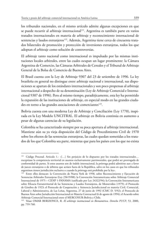 Teoría y praxis del arbitraje comercial internacional en América Latina	 339
los tribunales nacionales, en el mismo artículo admite algunas excepciones en que
se puede recurrir al arbitraje internacional121
. Argentina es también parte en varios
tratados internacionales en materia de arbitraje y reconocimiento internacional de
sentencias y laudos extranjeros122
. Además, Argentina tiene cerca de cincuenta trata-
dos bilaterales de promoción y protección de inversiones extranjeras, todos los que
adoptan el arbitraje como solución de controversias.
El arbitraje tanto nacional como internacional es impulsado por las mismas insti-
tuciones locales arbitrales, entre las cuales ocupan un lugar prominente: la Cámara
Argentina de Comercio, las Cámaras Arbitrales de Cereales y el Tribunal de Arbitraje
General de la Bolsa de Comercio de Buenos Aires.
El Brasil cuenta con la Ley de Arbitraje 9307 del 23 de setiembre de 1996. La ley
brasileña en general no distingue entre arbitraje nacional e internacional, sus dispo-
siciones se apartan de los estándares internacionales y son poco propensas al arbitraje
internacional a despecho de su denominación (Ley de Arbitraje Comercial e Interna-
cional 9307 de 1996). Pero al mismo tiempo, paradójicamente, esta ley ha permitido
la expansión de las instituciones de arbitraje, en especial modo en las grandes ciuda-
des en torno a las grandes asociaciones de comerciantes123
.
Bolivia cuenta con una moderna Ley de Arbitraje y Conciliación (Ley 1770), inspi-
rada en la Ley Modelo UNCITRAL. El arbitraje en Bolivia continúa en aumento a
pesar de algunas carencias de su legislación.
Colombia se ha caracterizado siempre por su poca apertura al arbitraje internacional.
Mantiene aún su ya vieja disposición del Código de Procedimiento Civil de 1970
sobre los efectos de las sentencias extranjeras, las cuales quedan sometidas a los trata-
dos de los que Colombia sea parte, mientras que para los países con los que no exista
121
	 Código Procesal. Artículo 1.- «[…] Sin perjuicio de lo dispuesto por los tratados internacionales…
exceptúase la competencia territorial en asuntos exclusivamente patrimoniales, que podrá ser prorrogada de
conformidad de partes. Si estos asuntos son de índole internacional, la prórroga podrá admitirse aun a favor
de jueces extranjeros o de árbitros que actúen fuera de la República, salvo en los casos en que los tribunales
argentinos tienen jurisdicción exclusiva o cuando la prórroga está prohibida por la ley».
122
	 Entre ellos destacan: la Convención de Nueva York de 1958, sobre Reconocimiento y Ejecución de
Sentencias Arbitrales Extranjeras (Ley 23619/88); la Convención Interamericana sobre Arbitraje Comercial
Internacional de 1975 – CIDIP 1-PANAMA (ratificado por Ley 24322/94); la Convención Interamericana
sobre Eficacia Extraterritorial de las Sentencias y Laudos Extranjeros, de Montevideo (1979); el Protocolo
de Ginebra de 1923; el Protocolo de Cooperación y Asistencia Jurisdiccional en materia Civil, Comercial,
Laboral y Administrativa, de Las Leñas, Argentina, 27 de junio de 1992 (CMC D. 5/92); el Protocolo de
Buenos Aires sobre Jurisdicción Internacional en Materia Contractual (6 de agosto de 1994); el Acuerdo sobre
Arbitraje Comercial Internacional entre el Mercosur-Bolivia y Chile.
123
	 Véase OMAR BERIZONCE, R. El arbitraje institucional en Iberoamérica. Derecho PUCP, 53, 2000,
pp. 759-760.
 