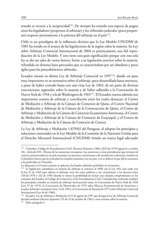 340	 José Briceño Berrú
tratado se recurre a la reciprocidad124
. De siempre ha existido una especie de pugna
entre los legisladores (propensos al arbitraje) y los tribunales judiciales (poco propen-
sos) respecto precisamente a la práctica del arbitraje en el país125
.
Chile es un paradigma de la influencia decisiva que la Ley Modelo CNUDMI de
1985 ha tenido en el avance de las legislaciones de la región sobre la materia. Su Ley
sobre Arbitraje Comercial Internacional de 2004 es prácticamente una fiel repro-
ducción de la Ley Modelo. Y esto tiene una gran significación porque con esta sola
ley se dio un salto de varios lustros, frente a su legislación anterior sobre la materia,
refundida en diversas leyes procesales que se caracterizaban por ser obsoletas y poco
ágiles para los procedimientos arbitrales.
Ecuador emanó su última Ley de Arbitraje Comercial en 1997126
, dando un paso
muy importante en su normativa sobre el arbitraje, poco desarrollada hasta entonces,
a pesar de haber contado hasta con una vieja Ley de 1965, de ser parte de diversas
convenciones regionales sobre la materia y de haber adherido a la Convención de
Nueva York de 1958 y a la de Washington de 1965127
. El Ecuador cuenta además con
importantes centros de arbitraje y conciliación entre los cuales destacan: el Centro
de Mediación y Arbitraje de la Cámara de Comercio de Quito, el Centro Nacional
de Mediación y Arbitraje de la Cámara de la Construcción de Quito, el Centro de
Arbitraje y Mediación de la Cámara de Comercio Ecuatoriano-Americana, el Centro
de Mediación y Arbitraje de la Cámara de Comercio de Guayaquil, y el Centro de
Arbitraje y Mediación de la Cámara de Comercio de Cuenca
La Ley de Arbitraje y Mediación 1.879/02 del Paraguay, al adoptar los principios y
soluciones contenidos en la Ley Modelo de la Comisión de la Naciones Unidas para
el Derecho Mercantil Internacional (CNUDMI) brinda un marco legal adecuado
124
	 Colombia. Código de Procedimiento Civil. Decretos Números 1400 y 2019 de 1970 (agosto 6 y octubre
26). «Artículo 693.- Efectos de las sentencias extranjeras. Las sentencias y otras providencias que revistan tal
carácter, pronunciadas en un país extranjero en procesos contenciosos o de jurisdicción voluntaria, tendrán en
Colombia la fuerza que les concedan los tratados existentes con ese país, y en su defecto la que allí se reconozca
a las proferidas en Colombia.
Lo dispuesto en el inciso anterior se aplicará a los laudos arbitrales proferidos en el exterior».
125
	 La legislación colombiana en materia de arbitraje se remonta al 1890 con la Ley 105; más tarde con
la Ley 4ª de 1964 (que admite el arbitraje entre los entes públicos y sus contratistas) y los decretos leyes
150 de 1976 y 222 de 1983 (donde se reitera la posibilidad de incluir una cláusula compromisoria en los
contratos del Estado); el Código de Comercio y el de Procedimiento Civil. Colombia han ratificado también
los principales tratados en materia de arbitraje internacional como: la Convención de Nueva York de 1958
(Ley 37 de 1979), la Convención de Montevideo de 1979 sobre Eficacia Extraterritorial de Sentencias y
Laudos Arbitrales extranjeros (Ley 16 de 1981), la Convención de Panamá de 1975 sobre Arbitraje Comercial
Internacional (Ley 44 de 1986).
126
	 Ecuador. Ley de Arbitraje y Mediación el 21 de agosto de 1997 que deroga la Ley de Arbitraje Comercial
dictada mediante Decreto Supremo 735 de 23 de octubre de 1963 y otras normas sobre la materia.
127
	 Infra, parágrafo 1.
 