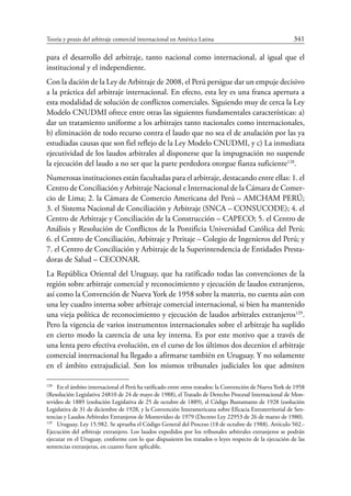 Teoría y praxis del arbitraje comercial internacional en América Latina	 341
para el desarrollo del arbitraje, tanto nacional como internacional, al igual que el
institucional y el independiente.
Con la dación de la Ley de Arbitraje de 2008, el Perú persigue dar un empuje decisivo
a la práctica del arbitraje internacional. En efecto, esta ley es una franca apertura a
esta modalidad de solución de conflictos comerciales. Siguiendo muy de cerca la Ley
Modelo CNUDMI ofrece entre otras las siguientes fundamentales características: a)
dar un tratamiento uniforme a los arbitrajes tanto nacionales como internacionales,
b) eliminación de todo recurso contra el laudo que no sea el de anulación por las ya
estudiadas causas que son fiel reflejo de la Ley Modelo CNUDMI, y c) La inmediata
ejecutividad de los laudos arbitrales al disponerse que la impugnación no suspende
la ejecución del laudo a no ser que la parte perdedora otorgue fianza suficiente128
.
Numerosas instituciones están facultadas para el arbitraje, destacando entre ellas: 1. el
Centro de Conciliación y Arbitraje Nacional e Internacional de la Cámara de Comer-
cio de Lima; 2. la Cámara de Comercio Americana del Perú – AMCHAM PERÚ;
3. el Sistema Nacional de Conciliación y Arbitraje (SNCA – CONSUCODE); 4. el
Centro de Arbitraje y Conciliación de la Construcción – CAPECO; 5. el Centro de
Análisis y Resolución de Conflictos de la Pontificia Universidad Católica del Perú;
6. el Centro de Conciliación, Arbitraje y Peritaje – Colegio de Ingenieros del Perú; y
7. el Centro de Conciliación y Arbitraje de la Superintendencia de Entidades Presta-
doras de Salud – CECONAR.
La República Oriental del Uruguay, que ha ratificado todas las convenciones de la
región sobre arbitraje comercial y reconocimiento y ejecución de laudos extranjeros,
así como la Convención de Nueva York de 1958 sobre la materia, no cuenta aún con
una ley cuadro interna sobre arbitraje comercial internacional, si bien ha mantenido
una vieja política de reconocimiento y ejecución de laudos arbitrales extranjeros129
.
Pero la vigencia de varios instrumentos internacionales sobre el arbitraje ha suplido
en cierto modo la carencia de una ley interna. Es por este motivo que a través de
una lenta pero efectiva evolución, en el curso de los últimos dos decenios el arbitraje
comercial internacional ha llegado a afirmarse también en Uruguay. Y no solamente
en el ámbito extrajudicial. Son los mismos tribunales judiciales los que  admiten
128
	 En el ámbito internacional el Perú ha ratificado entre otros tratados: la Convención de Nueva York de 1958
(Resolución Legislativa 24810 de 24 de mayo de 1988), el Tratado de Derecho Procesal Internacional de Mon-
tevideo de 1889 (esolución Legislativa de 25 de octubre de 1889), el Código Bustamante de 1928 (esolución
Legislativa de 31 de diciembre de 1928, y la Convención Interamericana sobre Eficacia Extraterritorial de Sen-
tencias y Laudos Arbitrales Extranjeros de Montevideo de 1979 (Decreto Ley 22953 de 26 de marzo de 1980).
129
	 Uruguay. Ley 15.982. Se aprueba el Código General del Proceso (18 de octubre de 1988). Artículo 502.-
Ejecución del arbitraje extranjero. Los laudos expedidos por los tribunales arbitrales extranjeros se podrán
ejecutar en el Uruguay, conforme con lo que dispusieren los tratados o leyes respecto de la ejecución de las
sentencias extranjeras, en cuanto fuere aplicable.
 