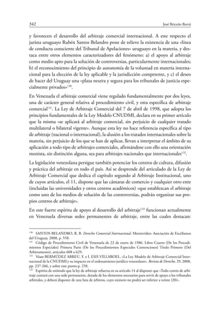 342	 José Briceño Berrú
y  favorecen el desarrollo del arbitraje comercial internacional. A este respecto el
jurista uruguayo Rubén Santos Belandro pone de relieve la existencia de una «línea
de conducta consciente del Tribunal de Apelaciones» uruguayo en la materia, y des-
taca entre otros elementos caracterizadores del fenómeno: a) el apoyo al arbitraje
como medio apto para la solución de controversias, particularmente internacionales;
b) el reconocimiento del principio de autonomía de la voluntad en materia interna-
cional para la elección de la ley aplicable y la jurisdicción competente, y c) el deseo
de hacer del Uruguay una «plaza neutra y segura para los tribunales de justicia espe-
cialmente privados»130
.
En Venezuela el arbitraje comercial viene regulado fundamentalmente por dos leyes,
una de carácter general relativa al procedimiento civil, y otra específica de arbitraje
comercial131
. La Ley de Arbitraje Comercial del 7 de abril de 1998, que adopta los
principios fundamentales de la Ley Modelo CNUDMI, declara en su primer artículo
que la misma «se aplicará al arbitraje comercial, sin perjuicio de cualquier tratado
multilateral o bilateral vigente». Aunque esta ley no hace referencia específica al tipo
de arbitraje (nacional o internacional), la alusión a los tratados internacionales sobre la
materia, sin perjuicio de los que se han de aplicar, llevan a interpretar el ámbito de su
aplicación a todo tipo de arbitrajes comerciales, afirmándose con ello una orientación
monista, sin distinción alguna, sea para arbitrajes nacionales que internacionales132
.
La legislación venezolana persigue también potenciar los centros de cultura, difusión
y práctica del arbitraje en todo el país. Así se desprende del articulado de la Ley de
Arbitraje Comercial que dedica el capítulo segundo al Arbitraje Institucional, uno
de cuyos artículos, el 11, dispone que las cámaras de comercio y cualquier otro ente
(incluidas las universidades y otros centros académicos) «que establezcan el arbitraje
como uno de los medios de solución de las controversias, podrán organizar sus pro-
pios centros de arbitraje».
En este fuerte espíritu de apoyo al desarrollo del arbitraje133
funcionan actualmente
en Venezuela diversas sedes permanentes de arbitraje, entre las cuales destacan:
130
	 SANTOS BELANDRO, R. B. Derecho Comercial Internacional. Montevideo: Asociación de Escribanos
del Uruguay, 2008, p. 558.
131
	 Código de Procedimiento Civil de Venezuela de 22 de enero de 1986. Libro Cuarto (De los Procedi-
mientos Especiales) Primera Parte (De los Procedimientos Especiales Contenciosos) Título Primero (Del
Arbitramento), artículos 608 a 629.
132
	 Véase BERMÚDEZ ABREU, Y. e I. ESIS VILLAROEL. «La Ley Modelo de Arbitraje Comercial Inter-
nacional de la CNUDMI y su impacto en el ordenamiento jurídico venezolano». Revista de Derecho, 29, 2008,
pp. 237-266, y sobre este punto p. 258.
133
	 Espíritu de estímulo que la ley de arbitraje refuerza en su artículo 14 al disponer que «Todo centro de arbi-
traje contará con una sede permanente, dotada de los elementos necesarios para servir de apoyo a los tribunales
arbitrales, y deberá disponer de una lista de árbitros, cuyo número no podrá ser inferior a veinte (20)».
 