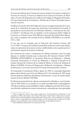 Teoría y praxis del arbitraje comercial internacional en América Latina	 343
el Centro de Arbitraje de la Cámara de Caracas (Cámara de Comercio, Industria y
Servicios de Caracas), el Centro de Arbitraje de la Cámara de Comercio de Mara-
caibo, el Centro de Resolución de Conflictos del Colegio de Abogados del Estado y
el Centro Empresarial de Conciliación y Arbitraje de la Cámara Venezolano-Ameri-
cana de Comercio.
En México el artículo 1051 del Código de Comercio consagra el principio de la auto-
nomía de la voluntad de las partes para determinar el procedimiento mercantil, el
que puede ser convencional ante los tribunales ordinarios, o estrictamente de carác-
ter arbitral134
. El arbitraje viene así regulado a nivel nacional por dicho Código de
Comercio en el Título Cuarto (Del Arbitraje Comercial) del referido libro Quinto,
que, como ya aludimos, fue revertido de la Ley Modelo CNUDMI en sus artículos
1415 a 1463.
La Ley que crea la Comisión para la Protección del Comercio Exterior (del
13.12.1956)135
) otorga a tal Comisión la facultad de resolver las controversias relacio-
nadas con operaciones de comercio exterior, estableciéndose como requisito previo el
sometimiento expreso de las partes al arbitraje.
Son numerosos los centros e instituciones de arbitraje mexicanos, entre los cuales
destacan: la aludida Comisión para la protección del Comercio Exterior (COM-
PROMEX- BANCOMEXT), la Asociación Mexicana de Mediación y Arbitraje
Comercial Internacional, el Centro de Mediación y Arbitraje Comercial de la
Cámara Nacional de Comercio de la Ciudad de México, el Centro de Arbitraje de
México (CAMEX), el Centro de Negociación, Mediación, Conciliación y Arbitraje
de Monterrey, y La sección mexicana de la Cámara Internacional de Comercio
En Guatemala la Constitución Política vigente de 1985 no contempla disposición
alguna sobre arbitraje, pero la Ley de Arbitraje del 11 de noviembre de 1995 recoge
las más modernas tendencias del arbitraje internacional y se nutre de muchas dispo-
siciones de la Ley Modelo CNUDMI.
El arbitraje internacional tiene valencia constitucional en Honduras, cuya Constitu-
ción de 1985 declara en su artículo 15, en modo invariable desde su promulgación:
«Honduras proclama como ineludible la validez y obligatoria ejecución de las senten-
cias arbitrales y judiciales de carácter internacional», enunciado que viene apuntalado
134
	México. Código de Comercio. Texto vigente (publicado en el Diario Oficial de la Federación el 15 de
septiembre de 1889). Libro Quinto: De los Juicios Mercantiles. Título Primero: Disposiciones Generales.
Capítulo Primero: Del Procedimiento Especial Mercantil. Artículo 1051». El procedimiento mercantil pre-
ferente a todos es el que libremente convengan las partes con las limitaciones que se señalan en este libro,
pudiendo ser un procedimiento convencional ante Tribunales o un procedimiento arbitral».
135
	 Diario Oficial de la Federación de 31 de diciembre de 1956.
 