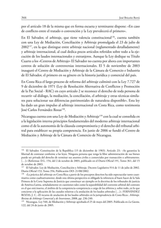 344	 José Briceño Berrú
por el artículo 18 de la misma que en forma escueta y terminante dispone: «En caso
de conflicto entre el tratado o convención y la Ley prevalecerá el primero».
En El Salvador, el arbitraje, que tiene valencia constitucional136
, cuenta también
con una Ley de Mediación, Conciliación y Arbitraje promulgada el 23 de julio de
2002137
, en la que distingue entre arbitraje nacional (reglamentado detalladamente)
y arbitraje internacional, al cual dedica pocos artículos referidos sobre todo a la eje-
cución de los laudos internacionales y extranjeros. Aunque la Ley dedique su Título
Cuarto a los «Centros de Arbitraje» El Salvador no cuenta por ahora con importantes
centros de solución de controversias internacionales. El 5 de noviembre de 2003
inauguró el Centro de Mediación y Arbitraje de la Cámara de Comercio e Industria
de El Salvador, el primero en su género en la historia jurídica y comercial del país.
En Costa Rica el largo proceso de reforma del arbitraje culminó con la Ley 7.727 de
9 de diciembre de 1971 (Ley de Resolución Alternativa de Conflictos y Promoción
de la Paz Social - RAC) en cuyo artículo 2 se reconoce el derecho de toda persona de
recurrir «al diálogo, la mediación, la conciliación, el arbitraje y otras técnicas simila-
res para solucionar sus diferencias patrimoniales de naturaleza disponible». Esta ley
ha dado un gran impulso al arbitraje internacional en Costa Rica, como testimonia
José Carlos Fernández Rozas138
.
Nicaragua cuenta con una Ley de Mediación y Arbitraje139
con la cual se consolida en
a la legislación interna principios fundamentales del moderno arbitraje internacional
como el de la autonomía de la cláusula compromisoria y el derecho del tribunal arbi-
tral para establecer su propia competencia. En junio de 2006 se fundó el Centro de
Mediación y Arbitraje de la Cámara de Comercio de Nicaragua.
136
	 El Salvador. Constitución de la República (15 de diciembre de 1983). Artículo 23.- «Se garantiza la
libertad de contratar conforme a las leyes. Ninguna persona que tenga la libre administración de sus bienes
puede ser privada del derecho de terminar sus asuntos civiles o comerciales por transacción o arbitramento.
[…]» (Reformas: D.L. 154, del 2 de octubre de 2003, publicado en el Diario Oficial 191, Tomo 361, del 15
de octubre de 2003.
137
	 El Salvador. Ley de Mediación, Conciliación y Arbitraje. Decreto Legislativo 914 de 11 de julio de 2002.
Diario Oficial 153, Tomo 356, Publicación DO: 21/08/2002.
138
	 «La práctica del arbitraje en Costa Rica a partir de los preceptos descritos ha sido espectacular tanto cuan-
titativa como cualitativamente; desde esta última perspectiva es obligado la referencia al buen hacer de la Sala
Primera de la Corte Suprema de Justicia que constituye un ejemplo en la doctrina de los tribunales de justicia
de América Latina, señaladamente en cuestiones tales como la separabilidad del convenio arbitral del contrato
en el que está inserto, el ámbito de la competencia-competencia a cargo de los árbitros y, sobre todo, en lo que
concierne a la aplicación de las causales relativas a la anulación de los laudos arbitrales […]». FERNÁNDEZ
ROZAS, J. C. «El recurso de anulación de los laudos arbitrales en la jurisprudencia de Costa Rica». Arbitraje.
Revista de Arbitraje Comercial y de Inversiones, 2008, pp. 236-240.
139
	 Nicaragua. Ley 540, de Mediación y Arbitraje aprobada el 25 de mayo del 2005. Publicada en La Gaceta,
122, del 24 de junio de 2005.
 