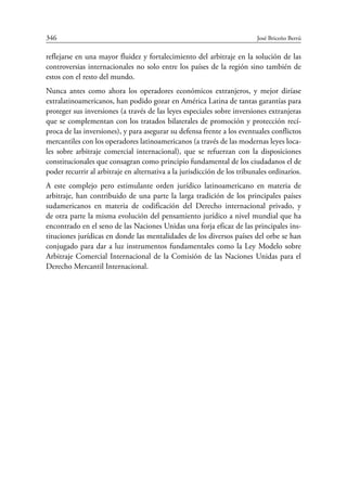 346	 José Briceño Berrú
reflejarse en una mayor fluidez y fortalecimiento del arbitraje en la solución de las
controversias internacionales no solo entre los países de la región sino también de
estos con el resto del mundo.
Nunca antes como ahora los operadores económicos extranjeros, y mejor diríase
extralatinoamericanos, han podido gozar en América Latina de tantas garantías para
proteger sus inversiones (a través de las leyes especiales sobre inversiones extranjeras
que se complementan con los tratados bilaterales de promoción y protección recí-
proca de las inversiones), y para asegurar su defensa frente a los eventuales conflictos
mercantiles con los operadores latinoamericanos (a través de las modernas leyes loca-
les sobre arbitraje comercial internacional), que se refuerzan con la disposiciones
constitucionales que consagran como principio fundamental de los ciudadanos el de
poder recurrir al arbitraje en alternativa a la jurisdicción de los tribunales ­ordinarios.
A este complejo pero estimulante orden jurídico latinoamericano en materia de
arbitraje, han contribuido de una parte la larga tradición de los principales países
suda­mericanos en materia de codificación del Derecho internacional privado, y
de otra parte la misma evolución del pensamiento jurídico a nivel mundial que ha
encontrado en el seno de las Naciones Unidas una forja eficaz de las principales ins-
tituciones jurídicas en donde las mentalidades de los diversos países del orbe se han
conjugado para dar a luz instrumentos fundamentales como la Ley Modelo sobre
Arbitraje Comercial Internacional de la Comisión de las Naciones Unidas para el
Derecho Mercantil Internacional.
 