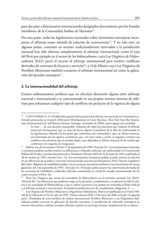 Teoría y praxis del arbitraje comercial internacional en América Latina	 303
para dar paso a funcionarios internacionales designados directamente por los Estados
miembros» de la Comunidad Andina de Naciones14
.
Por otra parte, todas las legislaciones nacionales sobre inversiones extranjeras incor-
poran el arbitraje como método de solución de controversias15
. Y no solo esto, en
algunos países, contratos en sectores tradicionalmente reservados a la jurisdicción
nacional han sido abiertos completamente al arbitraje internacional, como el caso
del Perú por ejemplo en el sector de los hidrocarburos, cuya Ley Orgánica de Hidro-
carburos 26221 prevé el recurso al arbitraje internacional para resolver conflictos
derivados de contratos de licencia y servicios16
; y el de México cuya Ley Orgánica de
Petróleos Mexicanos también consiente el arbitraje internacional así como la aplica-
ción del derecho extranjero17
.
2. La internacionalidad del arbitraje
Existen ordenamientos jurídicos que no efectúan distinción alguna entre arbitraje
nacional e internacional y se concentrando en sus propias normas internas de arbi-
traje para solucionar cualquier tipo de conflicto sin perjuicio de la vigencia de alguna
14
	 CANTUARIAS, S., F. («Problemática general de la práctica del arbitraje internacional en Latinoamérica».
Artículo presentado en el panel «Arbitration Developments in Latin America», New York State Bar Associa-
tion, International Law and Practice Section, Santiago, noviembre de 2004), quien agrega con severidad:
Se trata … de una decisión inaceptable, violatoria de todos los principios que inspiran el arbitraje
comercial internacional, que no ataca de forma alguna el problema de la falta de uniformidad en
las legislaciones arbitrales de los países que conforman esta comunidad y que, en última instancia,
será desechada por los agentes económicos que, con justa razón y recelo, se negarán a someter sus
conflictos ante personas que no pueden elegir y que dependen en última instancia de los estados que
conforman este esquema de integración.
15
	 Bolivia: Ley de Inversiones 1182 de 17 de septiembre de 1990. «Artículo 10.- Los inversionistas nacionales
y extranjeros podrán acordar someter sus diferencias a tribunales arbitrales, de conformidad a la Constitución
Política del Estado y normas internacionales»; Honduras: Decreto 8092 de 12 de junio de 1992 modificado el
30 de octubre de 1992, artículo 4 inc. 13) «Los inversionistas extranjeros podrán acordar someter la solución
de sus diferencias de acuerdo a convenios internacionales suscritos por Honduras;); Perú: Decreto Legislativo
662 sobre «Régimen de estabilidad jurídica a las inversiones extranjeras mediante el reconocimiento de ciertas
garantías» del 2 de septiembre de 1992. «Artículo 16.- El Estado podrá someter las controversias derivadas de
los convenios de estabilidad a tribunales arbitrales constituidos en virtud de tratados internacionales de los
cuales sea parte el Perú. Etc.
16
	 Perú: Ley Orgánica que norma las actividades de hidrocarburos en el territorio nacional. Ley 26221.
«Artículo 86.- Las diferencias que pudieran surgir en la ejecución, cumplimiento y en general en todo lo rela-
tivo a las actividades de Hidrocarburos a que se refiere la presente Ley, podrán ser sometidas al Poder Judicial
o al arbitraje nacional o internacional. Acordada la jurisdicción será de cumplimiento obligatorio // …».
17
	 Ley Orgánica de Petróleos Mexicanos y Organismos Subsidiarios, Nueva Ley publicada en el Diario Ofi-
cial de la Federación el 16 de julio de 1992. Ultima reforma DOF 12 de enero de 2006, artículo 14 segunda
parte: «Tratándose de actos jurídicos de carácter internacional, Petróleos Mexicanos o sus Organismos Sub-
sidiarios podrán convenir la aplicación de derecho extranjero, la jurisdicción de tribunales extranjeros en
asuntos mercantiles y celebrar acuerdos arbitrales cuando así convenga al mejor cumplimiento de su objeto»..
 