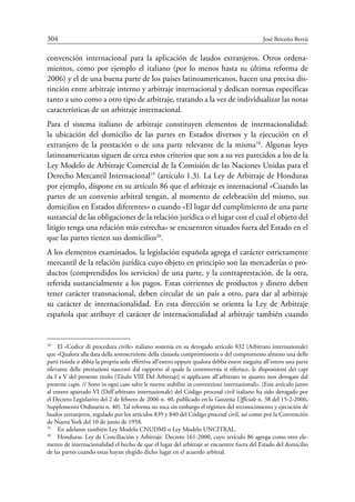 304	 José Briceño Berrú
convención internacional para la aplicación de laudos extranjeros. Otros ordena-
mientos, como por ejemplo el italiano (por lo menos hasta su última reforma de
2006) y el de una buena parte de los países latinoamericanos, hacen una precisa dis-
tinción entre arbitraje interno y arbitraje internacional y dedican normas específicas
tanto a uno como a otro tipo de arbitraje, tratando a la vez de individualizar las notas
características de un arbitraje internacional.
Para el sistema italiano de arbitraje constituyen elementos de internacionalidad:
la ubicación del domicilio de las partes en Estados diversos y la ejecución en el
extranjero de la prestación o de una parte relevante de la misma18
. Algunas leyes
latinoamericanas siguen de cerca estos criterios que son a su vez parecidos a los de la
Ley Modelo de Arbitraje Comercial de la Comisión de las Naciones Unidas para el
Derecho Mercantil Internacional19
(artículo 1.3). La Ley de Arbitraje de Honduras
por ejemplo, dispone en su artículo 86 que el arbitraje es internacional «Cuando las
partes de un convenio arbitral tengan, al momento de celebración del mismo, sus
domicilios en Estados diferentes» o cuando «El lugar del cumplimiento de una parte
sustancial de las obligaciones de la relación jurídica o el lugar con el cual el objeto del
litigio tenga una relación más estrecha» se encuentren situados fuera del Estado en el
que las partes tienen sus domicilios20
.
A los elementos examinados, la legislación española agrega el carácter estrictamente
mercantil de la relación jurídica cuyo objeto en principio son las mercaderías o pro-
ductos (comprendidos los servicios) de una parte, y la contraprestación, de la otra,
referida sustancialmente a los pagos. Estas corrientes de productos y dinero deben
tener carácter transnacional, deben circular de un país a otro, para dar al arbitraje
su carácter de internacionalidad. En esta dirección se orienta la Ley de Arbitraje
española que atribuye el carácter de internacionalidad al arbitraje también cuando
18
	 El «Codice di procedura civile» italiano sostenía en su derogado artículo 832 (Arbitrato internazionale)
que «Qualora alla data della sottoscrizione della clausola compromissoria o del compromesso almeno una delle
parti risieda o abbia la propria sede effettiva all’estero oppure qualora debba essere eseguita all’estero una parte
rilevante delle prestazioni nascenti dal rapporto al quale la controversia si riferisce, le disposizioni dei capi
da I a V del presente titolo [Título VIII Del Arbitraje] si applicano all’arbitrato in quanto non derogate dal
presente capo. // Sono in ogni caso salve le norme stabilite in convenzioni internazionali». (Este artículo junto
al entero apartado VI (Dell’arbitrato internazionale) del Código procesal civil italiano ha sido derogado por
el Decreto Legislativo del 2 de febrero de 2006 n. 40, publicado en la Gazzetta Ufficiale n. 38 del 15-2-2006,
Supplemento Ordinario n. 40). Tal reforma no toca sin embargo el régimen del reconocimiento y ejecución de
laudos extranjeros, regulado por los artículos 839 y 840 del Código procesal civil, así como por la Convención
de Nueva York del 10 de junio de 1958.
19
	 En adelante también Ley Modelo CNUDMI o Ley Modelo UNCITRAL.
20
	 Honduras. Ley de Conciliación y Arbitraje. Decreto 161-2000, cuyo artículo 86 agrega como otro ele-
mento de internacionalidad el hecho de que el lugar del arbitraje se encuentre fuera del Estado del domicilio
de las partes cuando estas hayan elegido dicho lugar en el acuerdo arbitral.
 
