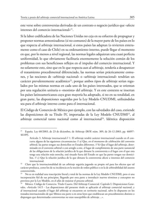 Teoría y praxis del arbitraje comercial internacional en América Latina	 305
este verse sobre controversias derivadas de un contrato o negocio jurídico que «afecte
intereses del comercio internacional»21
.
Si la labor codificadora de las Naciones Unidas no ceja en su esfuerzo de propugnar y
proponer normas armonizadoras (si no comunes) de la mayor parte de los países en lo
que respecta al arbitraje internacional, si estos países las adaptan (o revierten entera-
mente como el caso de Chile) en su ordenamiento interno, puede llegar el momento
en que, por lo menos a nivel regional, las normas legales adquieran una cuasi perfecta
uniformidad, lo que obviamente facilitaría enormemente la solución común de los
problemas con sus beneficiosos reflejos en el impulso del comercio internacional. Y
no solamente esto, sino que en lo que respecta aun al arbitraje, tendería a desaparecer
el tratamiento procedimental diferenciado, las normas serían prácticamente comu-
nes, y las nociones de «arbitraje nacional» o «arbitraje internacional» tendrían un
carácter prevalentemente académico22
, porque ambos tipos de arbitraje serían regu-
lados por las mismas normas en cada uno de los países interesados, que se orientan
por una regulación unitaria o «monista» del arbitraje. Y en este contexto se insertan
los países latinoamericanos cuya gran mayoría ha adoptado, si no en su totalidad, en
gran parte, las disposiciones sugeridas por la Ley Modelo CNUDMI, utilizándolas
sea para el arbitraje interno como para el internacional.
El Código de Comercio de México por ejemplo, con las salvedades del caso, extiende
las disposiciones de su Título IV, importadas de la Ley Modelo CNUDMI23
, al
­arbitraje comercial tanto nacional como al internacional24
. Idéntica disposición
21
	 España. Ley 60/2003, de 23 de diciembre, de Arbitraje (BOE núm. 309, de 26-12-2003, pp. 46097-
46109).
Artículo 3. Arbitraje internacional.// 1. El arbitraje tendrá carácter internacional cuando en él con-
curra alguna de las siguientes circunstancias: // a) Que, en el momento de celebración del convenio
arbitral, las partes tengan sus domicilios en Estados diferentes. // b) Que el lugar del arbitraje, deter-
minado en el convenio arbitral o con arreglo a este, el lugar de cumplimiento de una parte sustancial
de las obligaciones de la relación jurídica de la que dimane la controversia o el lugar con el que esta
tenga una relación más estrecha, esté situado fuera del Estado en que las partes tengan sus domici-
lios. // c) Que la relación jurídica de la que dimane la controversia afecte a intereses del comercio
internacional.
22
	 Claro que la internacionalidad de un arbitraje seguiría jugando su propio rol para los efectos que tal
carácter produzca, como los de su incidencia en la noción de orden público o en la de arbitrabilidad del asunto
controvertido.
23
	 No es en realidad una trascripción literal y total de las normas de la Ley Modelo CNUDMI, pero sí una
incorporación fiel de sus principios, llegando por otra parte a introducir nuevos términos y conceptos no
previstos por la Ley Modelo, en el afán de mejorar el proceso arbitral.
24
	 México. Código de Comercio. Título Cuarto. Del Arbitraje Comercial. Capítulo I. Disposiciones Gene-
rales. «Artículo 1415 - Las disposiciones del presente título se aplicarán al arbitraje comercial nacional, y
al internacional cuando el lugar del arbitraje se encuentre en territorio nacional, salvo lo dispuesto en los
tratados internacionales de que México sea parte o en otras leyes que establezcan un procedimiento distinto o
dispongan que determinadas controversias no sean susceptibles de arbitraje…».
 