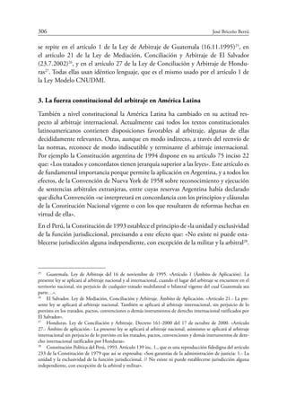 306	 José Briceño Berrú
se repite en el artículo 1 de la Ley de Arbitraje de Guatemala (16.11.1995)25
, en
el artículo 21 de la Ley de Mediación, Conciliación y Arbitraje de El Salvador
(23.7.2002)26
, y en el artículo 27 de la Ley de Conciliación y Arbitraje de Hondu-
ras27
. Todas ellas usan idéntico lenguaje, que es el mismo usado por el artículo 1 de
la Ley Modelo CNUDMI.
3. La fuerza constitucional del arbitraje en América Latina
También a nivel constitucional la América Latina ha cambiado en su actitud res-
pecto al arbitraje internacional. Actualmente casi todos los textos constitucionales
latinoamericanos contienen disposiciones favorables al arbitraje, algunas de ellas
decididamente relevantes. Otras, aunque en modo indirecto, a través del reenvío de
las normas, reconoce de modo indiscutible y terminante el arbitraje internacional.
Por ejemplo la Constitución argentina de 1994 dispone en su artículo 75 inciso 22
que: «Los tratados y concordatos tienen jerarquía superior a las leyes». Este artículo es
de fundamental importancia porque permite la aplicación en Argentina, y a todos los
efectos, de la Convención de Nueva York de 1958 sobre reconocimiento y ejecución
de sentencias arbitrales extranjeras, entre cuyas reservas Argentina había declarado
que dicha Convención «se interpretará en concordancia con los principios y cláusulas
de la Constitución Nacional vigente o con los que resultaren de reformas hechas en
virtud de ella».
En el Perú, la Constitución de 1993 establece el principio de «la unidad y exclusividad
de la función jurisdiccional, precisando a este efecto que: «No existe ni puede esta-
blecerse jurisdicción alguna independiente, con excepción de la militar y la ­arbitral28
.
25
	 Guatemala. Ley de Arbitraje del 16 de noviembre de 1995. «Artículo 1 (Ámbito de Aplicación). La
presente ley se aplicará al arbitraje nacional y al internacional, cuando el lugar del arbitraje se encuentre en el
territorio nacional, sin perjuicio de cualquier tratado multilateral o bilateral vigente del cual Guatemala sea
parte…».
26
	 El Salvador. Ley de Mediación, Conciliación y Arbitraje. Ámbito de Aplicación. «Artículo 21.- La pre-
sente ley se aplicará al arbitraje nacional. También se aplicará al arbitraje internacional, sin perjuicio de lo
previsto en los tratados, pactos, convenciones o demás instrumentos de derecho internacional ratificados por
El Salvador».
27
	 Honduras. Ley de Conciliación y Arbitraje. Decreto 161-2000 del 17 de octubre de 2000. «Artículo
27.- Ámbito de aplicación.- La presente ley se aplicará al arbitraje nacional, asimismo se aplicará al arbitraje
internacional sin perjuicio de lo previsto en los tratados, pactos, convenciones y demás instrumentos de dere-
cho internacional ratificados por Honduras».
28
	 Constitución Política del Perú, 1993. Artículo 139 inc. 1., que es una reproducción fidedigna del artículo
233 de la Constitución de 1979 que así se expresaba: «Son garantías de la administración de justicia: 1.- La
unidad y la exclusividad de la función jurisdiccional. // No existe ni puede establecerse jurisdicción alguna
independiente, con excepción de la arbitral y militar».
 